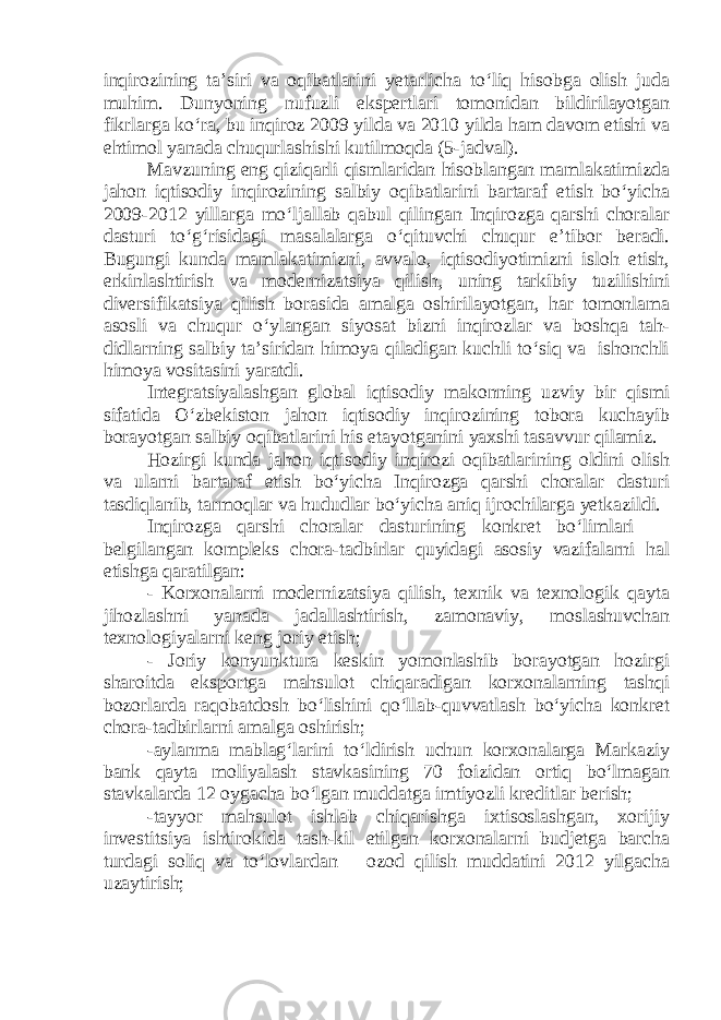 inqirozining ta’siri va oqibatlarini yetarlicha to‘liq hisobga olish juda muhim. Dunyoning nufuzli ekspertlari tomonidan bildirilayotgan fikrlarga ko‘ra, bu inqiroz 2009 yilda va 2010 yilda ham davom etishi va ehtimol yanada chuqurlashishi kutilmoqda (5-jadval). Mavzuning eng qiziqarli qismlaridan hisoblangan mamlakatimizda jahon iqtisodiy inqirozining salbiy oqibatlarini bartaraf etish bo‘yicha 2009-2012 yillarga mo‘ljallab qabul qilingan Inqirozga qarshi choralar dasturi to‘g‘risidagi masalalarga o‘qituvchi chuqur e’tibor beradi. Bugungi kunda mamlakatimizni, avvalo, iqtisodiyotimizni isloh etish, erkinlashtirish va modernizatsiya qilish, uning tarkibiy tuzilishini diversifikatsiya qilish borasida amalga oshirilayotgan, har tomonlama asosli va chuqur o‘ylangan siyosat bizni inqirozlar va boshqa tah- didlarning salbiy ta’siridan himoya qiladigan kuchli to‘siq va ishonchli himoya vositasini yaratdi. Integratsiyalashgan global iqtisodiy makonning uzviy bir qismi sifatida O‘zbekiston jahon iqtisodiy inqirozining tobora kuchayib borayotgan salbiy oqibatlarini his etayotganini yaxshi tasavvur qilamiz. Hozirgi kunda jahon iqtisodiy inqirozi oqibatlarining oldini olish va ularni bartaraf etish bo‘yicha Inqirozga qarshi choralar dasturi tasdiqlanib, tarmoqlar va hududlar bo‘yicha aniq ijrochilarga yetkazildi. Inqirozga qarshi choralar dasturining konkret bo‘limlari — belgilangan kompleks chora-tadbirlar quyidagi asosiy vazifalarni hal etishga qaratilgan: - Korxonalarni modernizatsiya qilish, texnik va texnologik qayta jihozlashni yanada jadallashtirish, zamonaviy, moslashuvchan texnologiyalarni keng joriy etish; - Joriy konyunktura keskin yomonlashib borayotgan hozirgi sharoitda eksportga mahsulot chiqaradigan korxonalarning tashqi bozorlarda raqobatdosh bo‘lishini qo‘llab-quvvatlash bo‘yicha konkret chora-tadbirlarni amalga oshirish; -aylanma mablag‘larini to‘ldirish uchun korxonalarga Markaziy bank qayta moliyalash stavkasining 70 foizidan ortiq bo‘lmagan stavkalarda 12 oygacha bo‘lgan muddatga imtiyozli kreditlar berish; -tayyor mahsulot ishlab chiqarishga ixtisoslashgan, xorijiy investitsiya ishtirokida tash-kil etilgan korxonalarni budjetga barcha turdagi soliq va to‘lovlardan —ozod qilish muddatini 2012 yilgacha uzaytirish; 