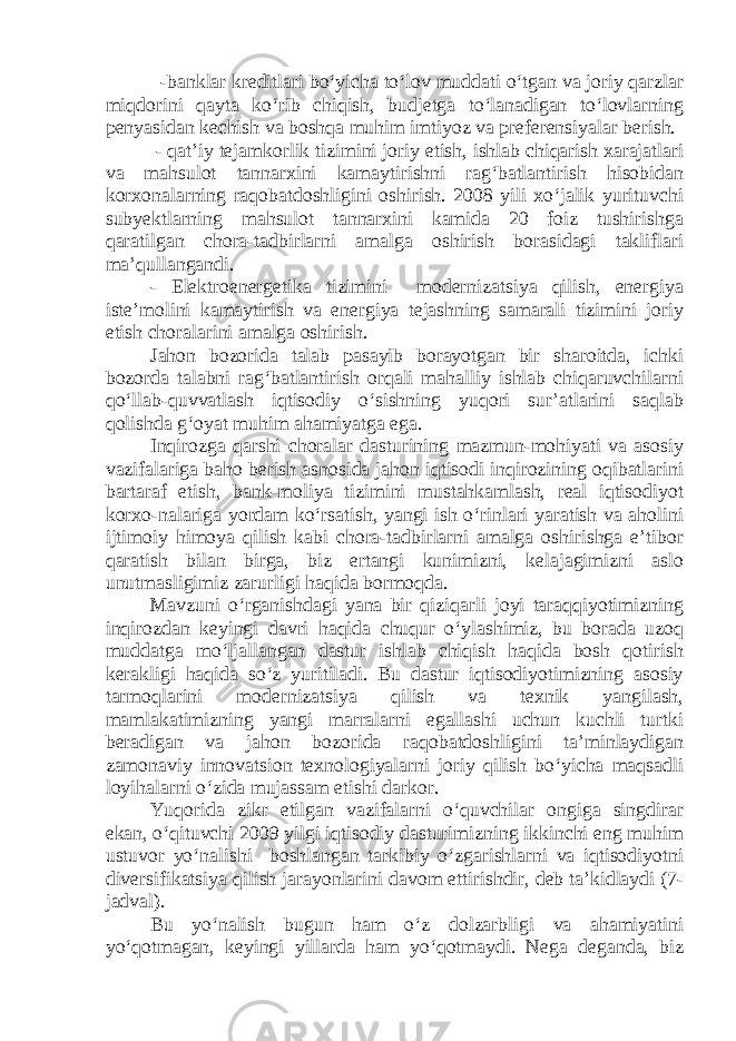  -banklar kreditlari bo‘yicha to‘lov muddati o‘tgan va joriy qarzlar miqdorini qayta ko‘rib chiqish, budjetga to‘lanadigan to‘lovlarning penyasidan kechish va boshqa muhim imtiyoz va preferensiyalar berish. - qat’iy tejamkorlik tizimini joriy etish, ishlab chiqarish xarajatlari va mahsulot tannarxini kamaytirishni rag‘batlantirish hisobidan korxonalarning raqobatdoshligini oshirish. 2008 yili xo‘jalik yurituvchi subyektlarning mahsulot tannarxini kamida 20 foiz tushirishga qaratilgan chora-tadbirlarni amalga oshirish borasidagi takliflari ma’qullangandi. - Elektroenergetika tizimini modernizatsiya qilish, energiya iste’molini kamaytirish va energiya tejashning samarali tizimini joriy etish choralarini amalga oshirish. Jahon bozorida talab pasayib borayotgan bir sharoitda, ichki bozorda talabni rag‘batlantirish orqali mahalliy ishlab chiqaruvchilarni qo‘llab-quvvatlash iqtisodiy o‘sishning yuqori sur’atlarini saqlab qolishda g‘oyat muhim ahamiyatga ega. Inqirozga qarshi choralar dasturining mazmun-mohiyati va asosiy vazifalariga baho berish asnosida jahon iqtisodi inqirozining oqibatlarini bartaraf etish, bank-moliya tizimini mustahkamlash, real iqtisodiyot korxo-nalariga yordam ko‘rsatish, yangi ish o‘rinlari yaratish va aholini ijtimoiy himoya qilish kabi chora-tadbirlarni amalga oshirishga e’tibor qaratish bilan birga, biz ertangi kunimizni, kelajagimizni aslo unutmasligimiz zarurligi haqida bormoqda. Mavzuni o‘rganishdagi yana bir qiziqarli joyi taraqqiyotimizning inqirozdan keyingi davri haqida chuqur o‘ylashimiz, bu borada uzoq muddatga mo‘ljallangan dastur ishlab chiqish haqida bosh qotirish kerakligi haqida so‘z yuritiladi. Bu dastur iqtisodiyotimizning asosiy tarmoqlarini modernizatsiya qilish va texnik yangilash, mamlakatimizning yangi marralarni egallashi uchun kuchli turtki beradigan va jahon bozorida raqobatdoshligini ta’minlaydigan zamonaviy innovatsion texnologiyalarni joriy qilish bo‘yicha maqsadli loyihalarni o‘zida mujassam etishi darkor. Yuqorida zikr etilgan vazifalarni o‘quvchilar ongiga singdirar ekan, o‘qituvchi 2009 yilgi iqtisodiy dasturimizning ikkinchi eng muhim ustuvor yo‘nalishi boshlangan tarkibiy o‘zgarishlarni va iqtisodiyotni diversifikatsiya qilish jarayonlarini davom ettirishdir, deb ta’kidlaydi (7- jadval). Bu yo‘nalish bugun ham o‘z dolzarbligi va ahamiyatini yo‘qotmagan, keyingi yillarda ham yo‘qotmaydi. Nega deganda, biz 