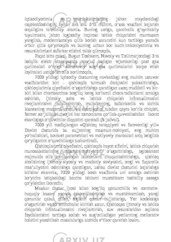 iqtisodiyotimiz va mamlakatimizning jahon maydonidagi raqobatdoshligini aynan ana shu o‘ta muhim, o‘zak vazifani bajarish orqaligina ta’minlay olamiz. Buning ustiga, qanchalik g‘ayritabiiy tuyulmasin, jahon iqgisodiy inqirozi ishlab chiqarishni muntazam yangilab, modernizatsiya qilib borish zaruratini kun tartibiga yanada o‘tkir qilib qo‘ymoqda va buning uchun bor kuch-imkoniyatimiz va resurslarimizni safarbar etishni talab qilmoqda. Faqat bitta misol. Bugun Toshkent, Navoiy va Tollimarjondagi 3 ta issiqlik elektr stansiyasida mavjud bo‘lgan tejamkorligi past gaz qurilmalari o‘rniga zamonaviy bug‘-gaz qurilmalarini barpo etish loyihalari ustida ish olib borilmoqda. 2009 yildagi iqtisodiy dasturning navbatdagi eng muhim ustuvor vazifalaridan biri - qishloqda turmush darajasini yuksaltirishga, qishloqlarimiz qiyofasini o‘zgartirishga qaratilgan uzoq muddatli va bir- biri bilan chambarchas bog‘liq keng ko‘lamli chora-tadbirlarni amalga oshirish, ijtimoiy soha va ishlab chiqarish infratuzilmasini rivojlantirishni jadallashtirish, mulkdorning, tadbirkorlik va kichik biznesning maqomi, o‘rni va ahamiyatini tubdan qayta ko‘rib chiqish, fermer xo‘jaliklari rivojini har tomonlama qo‘llab-quvvatlashdan iborat ekanligiga o‘quvchilar diqqatini qaratadi (8-jadval). 2009 yili tasdiqlangan «Qishloq taraqqiyoti va farovonligi yili» Davlat dasturida bu xujjatning mazmun-mohiyati, eng muhim yo‘nalishlari, konkret parametrlari va moliyaviy manbalari aniq belgilab qo‘yilganini o‘quvchilarga tushuntiradi. Qishloqlarimiz qiyofasini, qishloqda hayot sifatini, ishlab chiqarish munosabatlarining mazmun-mohiyatini o‘zgartirishga, agrosanoat majmuida olib borilayotgan islohotlarni chuqurlashtirishga, qishloq aholisining ijtimoiy-siyosiy va madaniy saviyasini, ongi va fuqarolik mas’uliyatini oshirishga qaratilgan, ushbu davlat dasturini bajarishga kirishar ekanmiz, 2009 yildagi bosh vazifamiz uni amalga oshirish bo‘yicha istiqboldagi barcha ishlarni mustahkam tashkiliy asosga qo‘yishdan iboratdir. Mazkur dastur ijrosi bilan bog‘liq qonunchilik va normativ- huquqiy bazani yanada takomillashtirish va mustahkamlash, yangi qonunlar qabul qilish, tegishli qonun hujjatlariga, Yer kodeksiga o‘zgartirish va qo‘shimchalar kiritish zarur. Qishloqsa ijtimoiy va ishlab chiqarish infratuzilmasini rivojlantirish, suv resurslaridan oqilona foydalanishni tartibga solish va sug‘oriladigan yerlarning meliorativ holatini yaxshilash masalalariga alohida e’tibor qaratish lozim. 