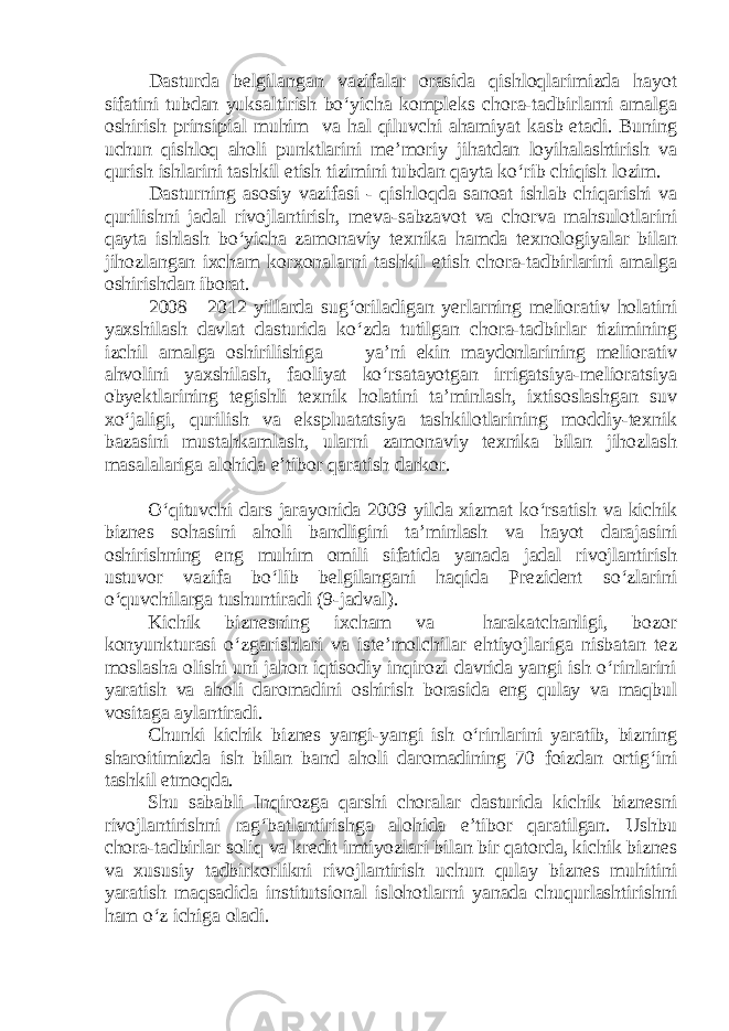 Dasturda belgilangan vazifalar orasida qishloqlarimizda hayot sifatini tubdan yuksaltirish bo‘yicha kompleks chora-tadbirlarni amalga oshirish prinsipial muhim va hal qiluvchi ahamiyat kasb etadi. Buning uchun qishloq aholi punktlarini me’moriy jihatdan loyihalashtirish va qurish ishlarini tashkil etish tizimini tubdan qayta ko‘rib chiqish lozim. Dasturning asosiy vazifasi - qishloqda sanoat ishlab chiqarishi va qurilishni jadal rivojlantirish, meva-sabzavot va chorva mahsulotlarini qayta ishlash bo‘yicha zamonaviy texnika hamda texnologiyalar bilan jihozlangan ixcham korxonalarni tashkil etish chora-tadbirlarini amalga oshirishdan iborat. 2008—2012 yillarda sug‘oriladigan yerlarning meliorativ holatini yaxshilash davlat dasturida ko‘zda tutilgan chora-tadbirlar tizimining izchil amalga oshirilishiga — ya’ni ekin maydonlarining meliorativ ahvolini yaxshilash, faoliyat ko‘rsatayotgan irrigatsiya-melioratsiya obyektlarining tegishli texnik holatini ta’minlash, ixtisoslashgan suv xo‘jaligi, qurilish va ekspluatatsiya tashkilotlarining moddiy-texnik bazasini mustahkamlash, ularni zamonaviy texnika bilan jihozlash masalalariga alohida e’tibor qaratish darkor. O‘qituvchi dars jarayonida 2009 yilda xizmat ko‘rsatish va kichik biznes sohasini aholi bandligini ta’minlash va hayot darajasini oshirishning eng muhim omili sifatida yanada jadal rivojlantirish ustuvor vazifa bo‘lib belgilangani haqida Prezident so‘zlarini o‘quvchilarga tushuntiradi (9-jadval). Kichik biznesning ixcham va harakatchanligi, bozor konyunkturasi o‘zgarishlari va iste’molchilar ehtiyojlariga nisbatan tez moslasha olishi uni jahon iqtisodiy inqirozi davrida yangi ish o‘rinlarini yaratish va aholi daromadini oshirish borasida eng qulay va maqbul vositaga aylantiradi. Chunki kichik biznes yangi-yangi ish o‘rinlarini yaratib, bizning sharoitimizda ish bilan band aholi daromadining 70 foizdan ortig‘ini tashkil etmoqda. Shu sababli Inqirozga qarshi choralar dasturida kichik biznesni rivojlantirishni rag‘batlantirishga alohida e’tibor qaratilgan. Ushbu chora-tadbirlar soliq va kredit imtiyozlari bilan bir qatorda, kichik biznes va xususiy tadbirkorlikni rivojlantirish uchun qulay biznes muhitini yaratish maqsadida institutsional islohotlarni yanada chuqurlashtirishni ham o‘z ichiga oladi. 