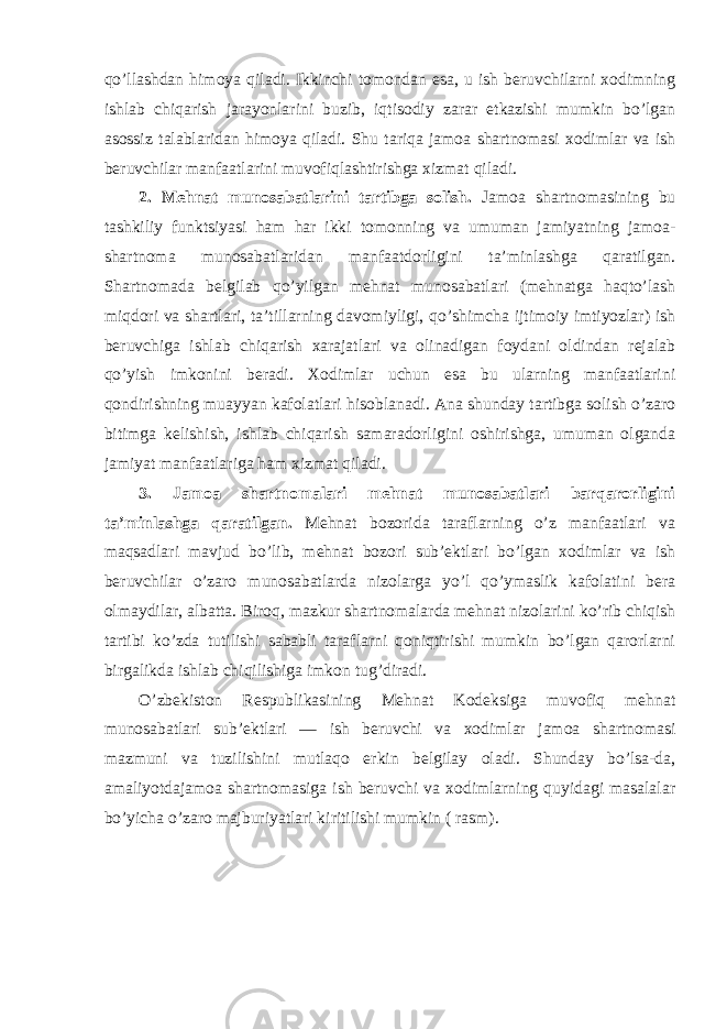 qo’llashdan himoya qiladi. Ikkinchi tomondan esa, u ish beruvchilarni xodimning ishlab chiqarish jarayonlarini buzib, iqtisodiy zarar etkazishi mumkin bo’lgan asossiz talablaridan himoya qiladi. Shu tariqa jamoa shartnomasi xodimlar va ish beruvchilar manfaatlarini muvofiqlashtirishga xizmat qiladi. 2. Mehnat munosabatlarini tartibga solish. Jamoa shartnomasining bu tashkiliy funktsiyasi ham har ikki tomonning va umuman jamiyatning jamoa- shartnoma munosabatlaridan manfaatdorligini ta’minlashga qaratilgan. Shartnomada belgilab qo’yilgan mehnat munosabatlari (mehnatga haqto’lash miqdori va shartlari, ta’tillarning davomiyligi, qo’shimcha ijtimoiy imtiyozlar) ish beruvchiga ishlab chiqarish xarajatlari va olinadigan foydani oldindan rejalab qo’yish imkonini beradi. Xodimlar uchun esa bu ularning manfaatlarini qondirishning muayyan kafolatlari hisoblanadi. Ana shunday tartibga solish o’zaro bitimga kelishish, ishlab chiqarish samaradorligini oshirishga, umuman olganda jamiyat manfaatlariga ham xizmat qiladi. 3. Jamoa shartnomalari mehnat munosabatlari barqarorligini ta’minlashga qaratilgan. Mehnat bozorida taraflarning o’z manfaatlari va maqsadlari mavjud bo’lib, mehnat bozori sub’ektlari bo’lgan xodimlar va ish beruvchilar o’zaro munosabatlarda nizolarga yo’l qo’ymaslik kafolatini bera olmaydilar, albatta. Biroq, mazkur shartnomalarda mehnat nizolarini ko’rib chiqish tartibi ko’zda tutilishi sababli taraflarni qoniqtirishi mumkin bo’lgan qarorlarni birgalikda ishlab chiqilishiga imkon tug’diradi. O’zbekiston Respublikasining Mehnat Kodeksiga muvofiq mehnat munosabatlari sub’ektlari — ish beruvchi va xodimlar jamoa shartnomasi mazmuni va tuzilishini mutlaqo erkin belgilay oladi. Shunday bo’lsa-da, amaliyotdajamoa shartnomasiga ish beruvchi va xodimlarning quyidagi masalalar bo’yicha o’zaro majburiyatlari kiritilishi mumkin ( rasm). 