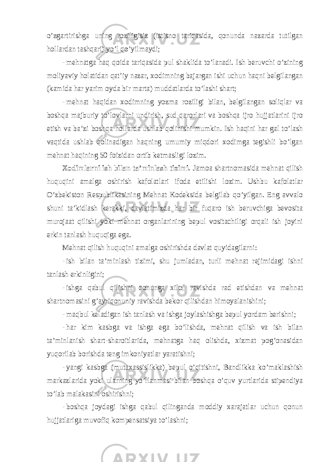 o’zgartirishga uning roziligisiz (istisno tariqasida, qonunda nazarda tutilgan hollardan tashqari) yo’l qo’yilmaydi; - mehnatga haq qoida tariqasida pul shaklida to’lanadi. Ish beruvchi o’zining moliyaviy holatidan qat’iy nazar, xodimning bajargan ishi uchun haqni belgilangan (kamida har yarim oyda bir marta) muddatlarda to’lashi shart; - mehnat haqidan xodimning yozma roziligi bilan, belgilangan soliqlar va boshqa majburiy to’lovlarni undirish, sud qarorlari va boshqa ijro hujjatlarini ijro etish va ba’zi boshqa hollarda ushlab qolinishi mumkin. Ish haqini har gal to’lash vaqtida ushlab qolinadigan haqning umumiy miqdori xodimga tegishli bo’lgan mehnat haqining 50 foizidan ortib ketmasligi lozim. Xodimlarni ish bilan ta’minlash tizimi. Jamoa shartnomasida mehnat qilish huquqini amalga oshirish kafolatlari ifoda etilishi lozim. Ushbu kafolatlar O’zbekiston Respublikasining Mehnat Kodeksida belgilab qo’yilgan. Eng avvalo shuni ta’kidlash kerakki, davlatimizda har bir fuqaro ish beruvchiga bevosita murojaat qilishi yoki mehnat organlarining bepul vositachiligi orqali ish joyini erkin tanlash huquqiga ega. Mehnat qilish huquqini amalga oshirishda davlat quyidagilarni: - ish bilan ta’minlash tizimi, shu jumladan, turli mehnat rejimidagi ishni tanlash erkinligini; - ishga qabul qilishni qonunga xilof ravishda rad etishdan va mehnat shartnomasini g’ayriqonuniy ravishda bekor qilishdan himoyalanishini; - maqbul keladigan ish tanlash va ishga joylashishga bepul yordam berishni; - har kim kasbga va ishga ega bo’lishda, mehnat qilish va ish bilan ta’minlanish shart-sharoitlarida, mehnatga haq olishda, xizmat pog’onasidan yuqorilab borishda teng imkoniyatlar yaratishni; - yangi kasbga (mutaxassislikka) bepul o’qitishni, Bandlikka ko’maklashish markazlarida yoki ularning yo’llanmasi bilan boshqa o’quv yurtlarida stipendiya to’lab malakasini oshirishni; - boshqa joydagi ishga qabul qilinganda moddiy xarajatlar uchun qonun hujjatlariga muvofiq kompensatsiya to’lashni; 