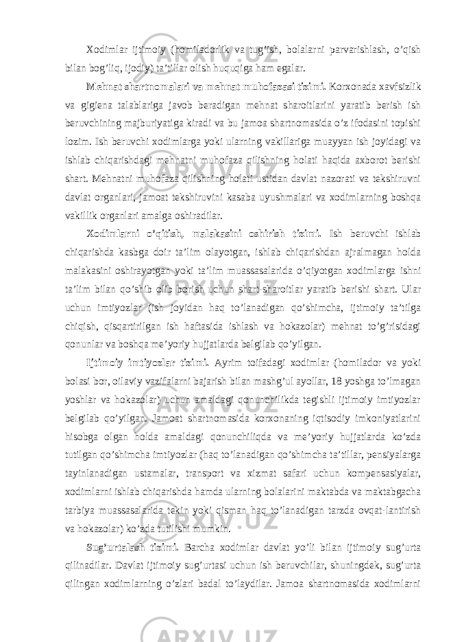 Xodimlar ijtimoiy (homiladorlik va tug’ish, bolalarni parvarishlash, o’qish bilan bog’liq, ijodiy) ta’tillar olish huquqiga ham egalar. Mehnat shartnomalari va mehnat muhofazasi tizimi. Korxonada xavfsizlik va gigiena talablariga javob beradigan mehnat sharoitlarini yaratib berish ish beruvchining majburiyatiga kiradi va bu jamoa shartnomasida o’z ifodasini topishi lozim. Ish beruvchi xodimlarga yoki ularning vakillariga muayyan ish joyidagi va ishlab chiqarishdagi mehnatni muhofaza qilishning holati haqida axborot berishi shart. Mehnatni muhofaza qilishning holati ustidan davlat nazorati va tekshiruvni davlat organlari, jamoat tekshiruvini kasaba uyushmalari va xodimlarning boshqa vakillik organlari amalga oshiradilar. Xodimlarni o’qitish, malakasini oshirish tizimi. Ish beruvchi ishlab chiqarishda kasbga doir ta’lim olayotgan, ishlab chiqarishdan ajralmagan holda malakasini oshirayotgan yoki ta’lim muassasalarida o’qiyotgan xodimlarga ishni ta’lim bilan qo’shib olib borish uchun shart-sharoitlar yaratib berishi shart. Ular uchun imtiyozlar (ish joyidan haq to’lanadigan qo’shimcha, ijtimoiy ta’tilga chiqish, qisqartirilgan ish haftasida ishlash va hokazolar) mehnat to’g’risidagi qonunlar va boshqa me’yoriy hujjatlarda belgilab qo’yilgan. Ijtimoiy imtiyozlar tizimi. Ayrim toifadagi xodimlar (homilador va yoki bolasi bor, oilaviy vazifalarni bajarish bilan mashg’ul ayollar, 18 yoshga to’lmagan yoshlar va hokazolar) uchun amaldagi qonunchilikda tegishli ijtimoiy imtiyozlar belgilab qo’yilgan. Jamoat shartnomasida korxonaning iqtisodiy imkoniyatlarini hisobga olgan holda amaldagi qonunchiliqda va me’yoriy hujjatlarda ko’zda tutilgan qo’shimcha imtiyozlar (haq to’lanadigan qo’shimcha ta’tillar, pensiyalarga tayinlanadigan ustamalar, transport va xizmat safari uchun kompensasiyalar, xodimlarni ishlab chiqarishda hamda ularning bolalarini maktabda va maktabgacha tarbiya muassasalarida tekin yoki qisman haq to’lanadigan tarzda ovqat-lantirish va hokazolar) ko’zda tutilishi mumkin. Sug’urtalash tizimi. Barcha xodimlar davlat yo’li bilan ijtimoiy sug’urta qilinadilar. Davlat ijtimoiy sug’urtasi uchun ish beruvchilar, shuningdek, sug’urta qilingan xodimlarning o’zlari badal to’laydilar. Jamoa shartnomasida xodimlarni 