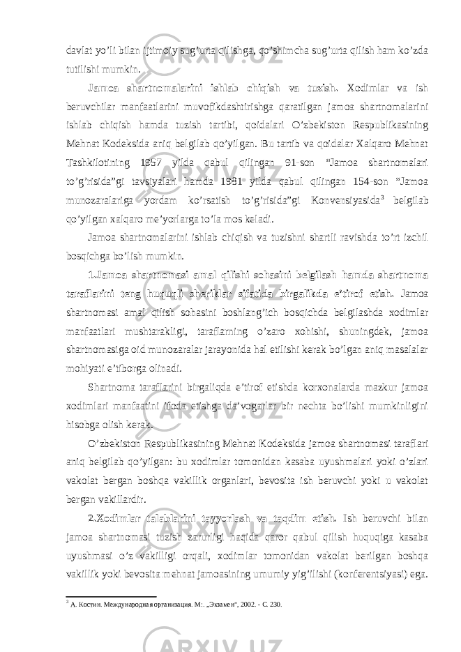 davlat yo’li bilan ijtimoiy sug’urta qilishga, qo’shimcha sug’urta qilish ham ko’zda tutilishi mumkin. Jamoa shartnomalarini ishlab chiqish va tuzish. Xodimlar va ish beruvchilar manfaatlarini muvofikdashtirishga qaratilgan jamoa shartnomalarini ishlab chiqish hamda tuzish tartibi, qoidalari O’zbekiston Respublikasining Mehnat Kodeksida aniq belgilab qo’yilgan. Bu tartib va qoidalar Xalqaro Mehnat Tashkilotining 1957 yilda qabul qilingan 91-son “Jamoa shartnomalari to’g’risida”gi tavsiyalari hamda 1981 yilda qabul qilingan 154-son “Jamoa munozaralariga yordam ko’rsatish to’g’risida”gi Konvensiyasida 3 belgilab qo’yilgan xalqaro me’yorlarga to’la mos keladi. Jamoa shartnomalarini ishlab chiqish va tuzishni shartli ravishda to’rt izchil bosqichga bo’lish mumkin. 1.Jamoa shartnomasi amal qilishi sohasini belgilash hamda shartnoma taraflarini teng huquqli sheriklar sifatida birgalikda e’tirof etish. Jamoa shartnomasi amal qilish sohasini boshlang’ich bosqichda belgilashda xodimlar manfaatlari mushtarakligi, taraflarning o’zaro xohishi, shuningdek, jamoa shartnomasiga oid munozaralar jarayonida hal etilishi kerak bo’lgan aniq masalalar mohiyati e’tiborga olinadi. Shartnoma taraflarini birgaliqda e’tirof etishda korxonalarda mazkur jamoa xodimlari manfaatini ifoda etishga da’vogarlar bir nechta bo’lishi mumkinligini hisobga olish kerak. O’zbekiston Respublikasining Mehnat Kodeksida jamoa shartnomasi taraflari aniq belgilab qo’yilgan: bu xodimlar tomonidan kasaba uyushmalari yoki o’zlari vakolat bergan boshqa vakillik organlari, bevosita ish beruvchi yoki u vakolat bergan vakillardir. 2.Xodimlar talablarini tayyorlash va taqdim etish. Ish beruvchi bilan jamoa shartnomasi tuzish zarurligi haqida qaror qabul qilish huquqiga kasaba uyushmasi o’z vakilligi orqali, xodimlar tomonidan vakolat berilgan boshqa vakillik yoki bevosita mehnat jamoasining umumiy yig’ilishi (konferentsiyasi) ega. 3 А. Коcтин. Международная орга н изация. М:. „Экзамен&#34;, 2002. - С. 230. 