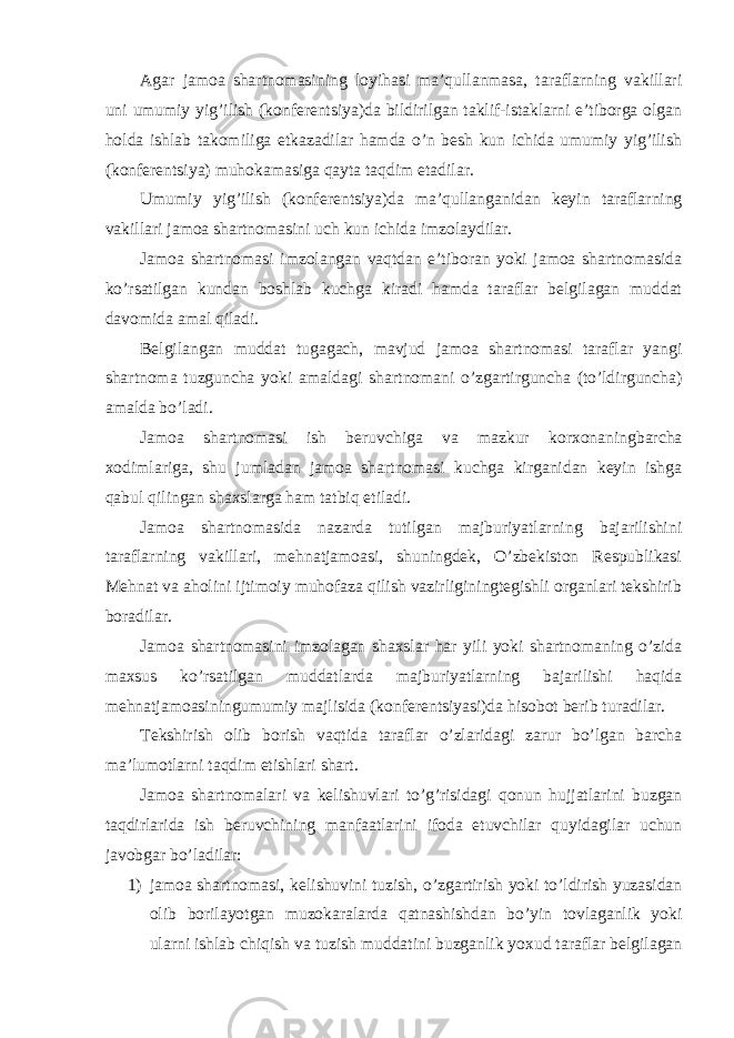 Agar jamoa shartnomasining loyihasi ma’qullanmasa, taraflarning vakillari uni umumiy yig’ilish (konferentsiya)da bildirilgan taklif-istaklarni e’tiborga olgan holda ishlab takomiliga etkazadilar hamda o’n besh kun ichida umumiy yig’ilish (konferentsiya) muhokamasiga qayta taqdim etadilar. Umumiy yig’ilish (konferen ts iya)da ma’qullanganidan keyin taraflarning vakillari jamoa shartnomasini uch kun ichida imzolaydilar. Jamoa shartnomasi imzolangan vaqtdan e’tiboran yoki jamoa shartnomasida ko’rsatilgan kundan boshlab kuchga kiradi hamda taraflar belgilagan muddat davomida amal qiladi. Belgilangan muddat tugagach, mavjud jamoa shartnomasi taraflar yangi shartnoma tuzguncha yoki amaldagi shartnomani o’zgartirguncha (to’ldirguncha) amalda bo’ladi. Jamoa shartnomasi ish beruvchiga va mazkur korxonaningbarcha xodimlariga, shu jumladan jamoa shartnomasi kuchga kirganidan keyin ishga qabul qilingan shaxslarga ham tatbiq etiladi. Jamoa shartnomasida nazarda tutilgan majburiyatlarning bajarilishini taraflarning vakillari, mehnatjamoasi, shuningdek, O’zbekiston Respublikasi Mehnat va aholini ijtimoiy muhofaza qilish vazirliginingtegishli organlari tekshirib boradilar. Jamoa shartnomasini imzolagan shaxslar har yili yoki shartnomaning o’zida maxsus ko’rsatilgan muddatlarda majburiyatlarning bajarilishi haqida mehnatjamoasiningumumiy majlisida (konferentsiyasi)da hisobot berib turadilar. Tekshirish olib borish vaqtida taraflar o’zlaridagi zarur bo’lgan barcha ma’lumotlarni taqdim etishlari shart. Jamoa shartnomalari va kelishuvlari to’g’risidagi qonun hujjatlarini buzgan taqdirlarida ish beruvchining manfaatlarini ifoda etuvchilar quyidagilar uchun javobgar bo’ladilar: 1) jamoa shartnomasi, kelishuvini tuzish, o’zgartirish yoki to’ldirish yuzasidan olib borilayotgan muzokaralarda qatnashishdan bo’yin tovlaganlik yoki ularni ishlab chiqish va tuzish muddatini buzganlik yoxud taraflar belgilagan 