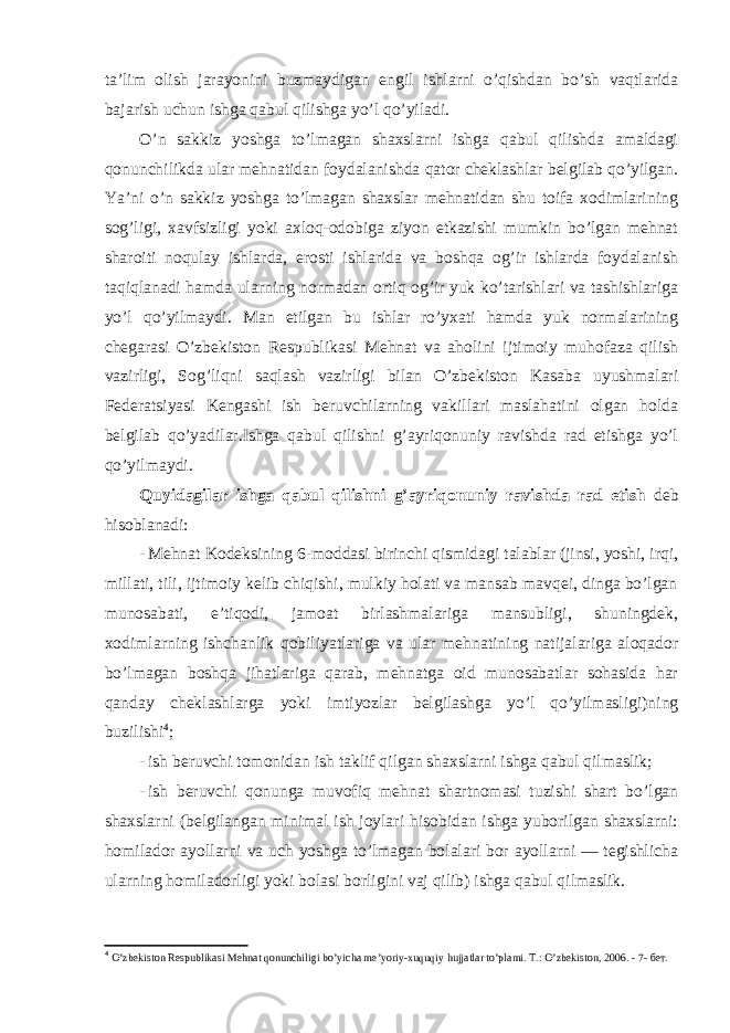 ta’lim olish jarayonini buzmaydigan engil ishlarni o’qishdan bo’sh vaqtlarida bajarish uchun ishga qabul qilishga yo’l qo’yiladi. O’n sakkiz yoshga to’lmagan shaxslarni ishga qabul qilishda amaldagi qonunchilikda ular mehnatidan foydalanishda qator cheklashlar belgilab qo’yilgan. Ya’ni o’n sakkiz yoshga to’lmagan shaxslar mehnatidan shu toifa xodimlarining sog’ligi, xavfsizligi yoki axloq-odobiga ziyon etkazishi mumkin bo’lgan mehnat sharoiti noqulay ishlarda, erosti ishlarida va boshqa og’ir ishlarda foydalanish taqiqlanadi hamda ularning normadan ortiq og’ir yuk ko’tarishlari va tashishlariga yo’l qo’yilmaydi. Man etilgan bu ishlar ro’yxati hamda yuk normalarining chegarasi O’zbekiston Respublikasi Mehnat va aholini ijtimoiy muhofaza qilish vazirligi, Sog’liqni saqlash vazirligi bilan O’zbekiston Kasaba uyushmalari Federatsiyasi Kengashi ish beruvchilarning vakillari maslahatini olgan holda belgilab qo’yadilar.Ishga qabul qilishni g’ayriqonuniy ravishda rad etishga yo’l qo’yilmaydi. Quyidagilar ishga qabul qilishni g’ayriqonuniy ravishda rad etish deb hisoblanadi: - Mehnat Kodeksining 6-moddasi birinchi qismidagi talablar (jinsi, yoshi, irqi, millati, tili, ijtimoiy kelib chiqishi, mulkiy holati va mansab mavqei, dinga bo’lgan munosabati, e’tiqodi, jamoat birlashmalariga mansubligi, shuningdek, xodimlarning ishchanlik qobiliyatlariga va ular mehnatining natijalariga aloqador bo’lmagan boshqa jihatlariga qarab, mehnatga oid munosabatlar sohasida har qanday cheklashlarga yoki imtiyozlar belgilashga yo’l qo’yilmasligi)ning buzilishi 4 ; - ish beruvchi tomonidan ish taklif qilgan shaxslarni ishga qabul qilmaslik; - ish beruvchi qonunga muvofiq mehnat shartnomasi tuzishi shart bo’lgan shaxslarni (belgilangan minimal ish joylari hisobidan ishga yuborilgan shaxslarni: homilador ayollarni va uch yoshga to’lmagan bolalari bor ayollarni — tegishlicha ularning homiladorligi yoki bolasi borligini vaj qilib) ishga qabul qilmaslik. 4 O’zbekiston Respublikasi Mehnat qonunchiligi bo’yicha me’yoriy-xuquqiy hujjatlar to’plami. T.: O’zbekiston, 2006. - 7- бет. 