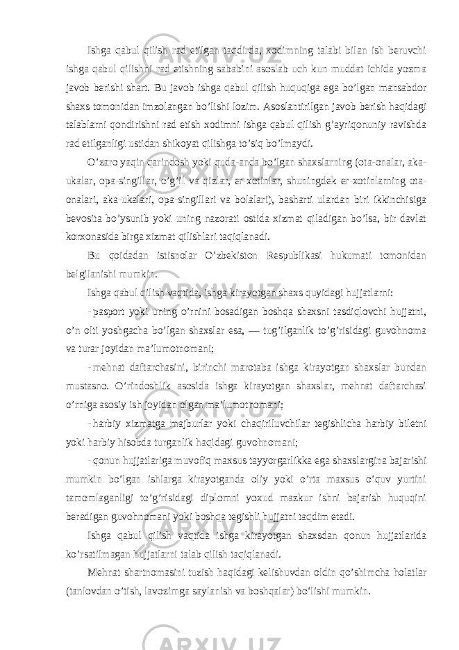 Ishga qabul qilish rad etilgan taqdirda, xodimning talabi bilan ish beruvchi ishga qabul qilishni rad etishning sababini asoslab uch kun muddat ichida yozma javob berishi shart. Bu javob ishga qabul qilish huquqiga ega bo’lgan mansabdor shaxs tomonidan imzolangan bo’lishi lozim. Asoslantirilgan javob berish haqidagi talablarni qondirishni rad etish xodimni ishga qabul qilish g’ayriqonuniy ravishda rad etilganligi ustidan shikoyat qilishga to’siq bo’lmaydi. O’zaro yaqin qarindosh yoki quda-anda bo’lgan shaxslarning (ota-onalar, aka- ukalar, opa-singillar, o’g’il va qizlar, er-xotinlar, shuningdek er-xotinlarning ota- onalari, aka-ukalari, opa-singillari va bolalari), basharti ulardan biri ikkinchisiga bevosita bo’ysunib yoki uning nazorati ostida xizmat qiladigan bo’lsa, bir davlat korxonasida birga xizmat qilishlari taqiqlanadi. Bu qoidadan istisnolar O’zbekiston Respublikasi hukumati tomonidan belgilanishi mumkin. Ishga qabul qilish vaqtida, ishga kirayotgan shaxs quyidagi hujjatlarni: - pasport yoki uning o’rnini bosadigan boshqa shaxsni tasdiqlovchi hujjatni, o’n olti yoshgacha bo’lgan shaxslar esa, — tug’ilganlik to’g’risidagi guvohnoma va turar joyidan ma’lumotnomani; - mehnat daftarchasini, birinchi marotaba ishga kirayotgan shaxslar bundan mustasno. O’rindoshlik asosida ishga kirayotgan shaxslar, mehnat daftarchasi o’rniga asosiy ish joyidan olgan ma’lumotnomani; - harbiy xizmatga majburlar yoki chaqiriluvchilar tegishlicha harbiy biletni yoki harbiy hisobda turganlik haqidagi guvohnomani; - qonun hujjatlariga muvofiq maxsus tayyorgarlikka ega shaxslargina bajarishi mumkin bo’lgan ishlarga kirayotganda oliy yoki o’rta maxsus o’quv yurtini tamomlaganligi to’g’risidagi diplomni yoxud mazkur ishni bajarish huquqini beradigan guvohnomani yoki boshqa tegishli hujjatni taqdim etadi. Ishga qabul qilish vaqtida ishga kirayotgan shaxsdan qonun hujjatlarida ko’rsatilmagan hujjatlarni talab qilish taqiqlanadi. Mehnat shartnomasini tuzish haqidagi kelishuvdan oldin qo’shimcha holatlar (tanlovdan o’tish, lavozimga saylanish va boshqalar) bo’lishi mumkin. 