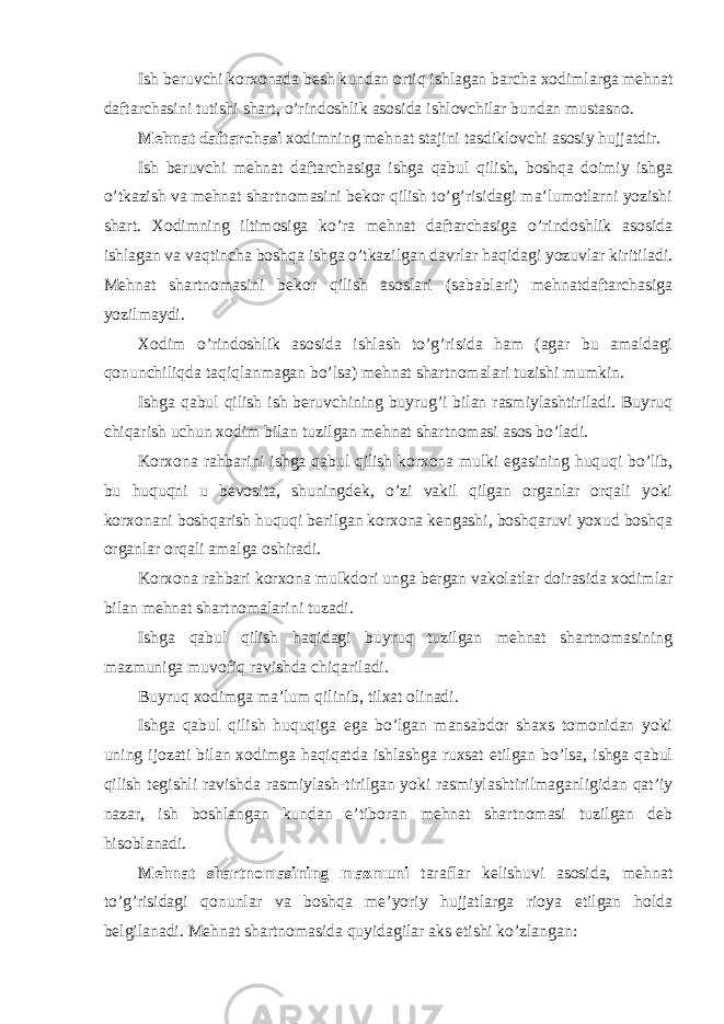 Ish beruvchi korxonada besh kundan ortiq ishlagan barcha xodimlarga mehnat daftarchasini tutishi shart, o’rindoshlik asosida ishlovchilar bundan mustasno. Mehnat daftarchasi xodimning mehnat stajini tasdiklovchi asosiy hujjatdir. Ish beruvchi mehnat daftarchasiga ishga qabul qilish, boshqa doimiy ishga o’tkazish va mehnat shartnomasini bekor qilish to’g’risidagi ma’lumotlarni yozishi shart. Xodimning iltimosiga ko’ra mehnat daftarchasiga o’rindoshlik asosida ishlagan va vaqtincha boshqa ishga o’tkazilgan davrlar haqidagi yozuvlar kiritiladi. Mehnat shartnomasini bekor qilish asoslari (sabablari) mehnatdaftarchasiga yozilmaydi. Xodim o’rindoshlik asosida ishlash to’g’risida ham (agar bu amaldagi qonunchiliqda taqiqlanmagan bo’lsa) mehnat shartnomalari tuzishi mumkin. Ishga qabul qilish ish beruvchining buyrug’i bilan rasmiylashtiriladi. Buyruq chiqarish uchun xodim bilan tuzilgan mehnat shartnomasi asos bo’ladi. Korxona rahbarini ishga qabul qilish korxona mulki egasining huquqi bo’lib, bu huquqni u bevosita, shuningdek, o’zi vakil qilgan organlar orqali yoki korxonani boshqarish huquqi berilgan korxona kengashi, boshqaruvi yoxud boshqa organlar orqali amalga oshiradi. Korxona rahbari korxona mulkdori unga bergan vakolatlar doirasida xodimlar bilan mehnat shartnomalarini tuzadi. Ishga qabul qilish haqidagi buyruq tuzilgan mehnat shartnomasining mazmuniga muvofiq ravishda chiqariladi. Buyruq xodimga ma’lum qilinib, tilxat olinadi. Ishga qabul qilish huquqiga ega bo’lgan mansabdor shaxs tomonidan yoki uning ijozati bilan xodimga haqiqatda ishlashga ruxsat etilgan bo’lsa, ishga qabul qilish tegishli ravishda rasmiylash-tirilgan yoki rasmiylashtirilmaganligidan qat’iy nazar, ish boshlangan kundan e’tiboran mehnat shartnomasi tuzilgan deb hisoblanadi. Mehnat shartnomasining mazmuni taraflar kelishuvi asosida, mehnat to’g’risidagi qonunlar va boshqa me’yoriy hujjatlarga rioya etilgan holda belgilanadi. Mehnat shartnomasida quyidagilar aks etishi ko’zlangan: 