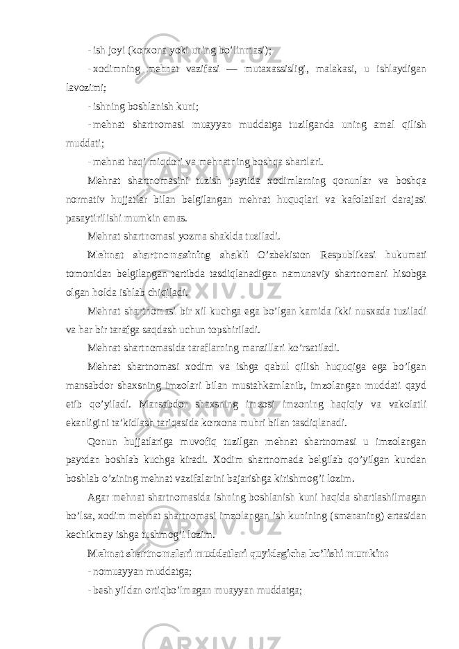 - ish joyi (korxona yoki uning bo’linmasi); - xodimning mehnat vazifasi — mutaxassisligi, malakasi, u ishlaydigan lavozimi; - ishning boshlanish kuni; - mehnat shartnomasi muayyan muddatga tuzilganda uning amal qilish muddati; - mehnat haqi miqdori va mehnatning boshqa shartlari. Mehnat shartnomasini tuzish paytida xodimlarning qonunlar va boshqa normativ hujjatlar bilan belgilangan mehnat huquqlari va kafolatlari darajasi pasaytirilishi mumkin emas. Mehnat shartnomasi yozma shaklda tuziladi. Mehnat shartnomasining shakli O’zbekiston Respublikasi hukumati tomonidan belgilangan tartibda tasdiqlanadigan namunaviy shartnomani hisobga olgan holda ishlab chiqiladi. Mehnat shartnomasi bir xil kuchga ega bo’lgan kamida ikki nusxada tuziladi va har bir tarafga saqdash uchun topshiriladi. Mehnat shartnomasida taraflarning manzillari ko’rsatiladi. Mehnat shartnomasi xodim va ishga qabul qilish huquqiga ega bo’lgan mansabdor shaxsning imzolari bilan mustahkamlanib, imzolangan muddati qayd etib qo’yiladi. Mansabdor shaxsning imzosi imzoning haqiqiy va vakolatli ekanligini ta’kidlash tariqasida korxona muhri bilan tasdiqlanadi. Qonun hujjatlariga muvofiq tuzilgan mehnat shartnomasi u imzolangan paytdan boshlab kuchga kiradi. Xodim shartnomada belgilab qo’yilgan kundan boshlab o’zining mehnat vazifalarini bajarishga kirishmog’i lozim. Agar mehnat shartnomasida ishning boshlanish kuni haqida shartlashilmagan bo’lsa, xodim mehnat shartnomasi imzolangan ish kunining (smenaning) ertasidan kechikmay ishga tushmog’i lozim. Mehnat shartnomalari muddatlari quyidagicha bo’lishi mumkin: - nomuayyan muddatga; - besh yildan ortiqbo’lmagan muayyan muddatga; 