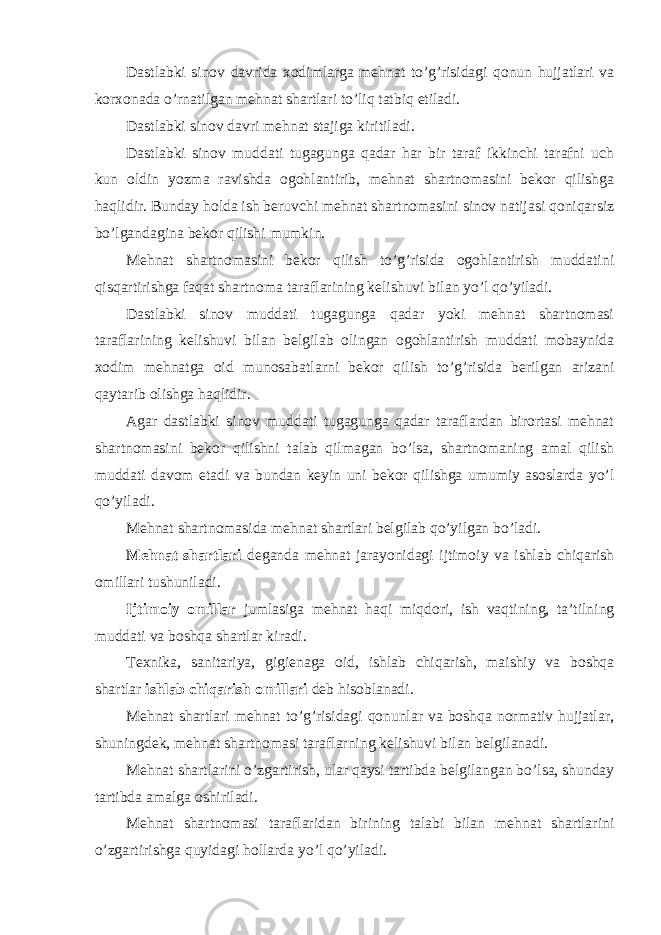 Dastlabki sinov davrida xodimlarga mehnat to’g’risidagi qonun hujjatlari va korxonada o’rnatilgan mehnat shartlari to’liq tatbiq etiladi. Dastlabki sinov davri mehnat stajiga kiritiladi. Dastlabki sinov muddati tugagunga qadar har bir taraf ikkinchi tarafni uch kun oldin yozma ravishda ogohlantirib, mehnat shartnomasini bekor qilishga haqlidir. Bunday holda ish beruvchi mehnat shartnomasini sinov natijasi qoniqarsiz bo’lgandagina bekor qilishi mumkin. Mehnat shartnomasini bekor qilish to’g’risida ogohlantirish muddatini qisqartirishga faqat shartnoma taraflarining kelishuvi bilan yo’l qo’yiladi. Dastlabki sinov muddati tugagunga qadar yoki mehnat shartnomasi taraflarining kelishuvi bilan belgilab olingan ogohlantirish muddati mobaynida xodim mehnatga oid munosabatlarni bekor qilish to’g’risida berilgan arizani qaytarib olishga haqlidir. Agar dastlabki sinov muddati tugagunga qadar taraflardan birortasi mehnat shartnomasini bekor qilishni talab qilmagan bo’lsa, shartnomaning amal qilish muddati davom etadi va bundan keyin uni bekor qilishga umumiy asoslarda yo’l qo’yiladi. Mehnat shartnomasida mehnat shartlari belgilab qo’yilgan bo’ladi. Mehnat shartlari deganda mehnat jarayonidagi ijtimoiy va ishlab chiqarish omillari tushuniladi. Ijtimoiy omillar jumlasiga mehnat haqi miqdori, ish vaqtining, ta’tilning muddati va boshqa shartlar kiradi. Texnika, sanitariya, gigienaga oid, ishlab chiqarish, maishiy va boshqa shartlar ishlab chiqarish omillari deb hisoblanadi. Mehnat shartlari mehnat to’g’risidagi qonunlar va boshqa normativ hujjatlar, shuningdek, mehnat shartnomasi taraflarning kelishuvi bilan belgilanadi. Mehnat shartlarini o’zgartirish, ular qaysi tartibda belgilangan bo’lsa, shunday tartibda amalga oshiriladi. Mehnat shartnomasi taraflaridan birining talabi bilan mehnat shartlarini o’zgartirishga quyidagi hollarda yo’l qo’yiladi. 