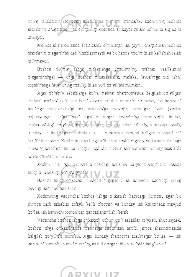 uning talablarini rad etish sabablarini ma’lum qilmaslik, xodimning mehnat shartlarini o’zgartirish rad etilganligi xususida shikoyat qilishi uchun to’siq bo’la olmaydi. Mehnat shartnomasida shartlashib olinmagan ish joyini o’zgartirish mehnat shartlarini o’zgartirish deb hisoblanmaydi va bu haqda xodim bilan kelishish talab qilinmaydi. Boshqa doimiy ishga o’tkazishga (xodimning mehnat vazifalarini o’zgartirishga) — unga boshqa mutaxassislik, malaka, lavozimga oid ishni topshirishga faqat uning roziligi bilan yo’l qo’yilishi mumkin. Agar ob’ektiv sabablarga ko’ra mehnat shartnomasida belgilab qo’yilgan mehnat vazifasi doirasida ishni davom ettirish mumkin bo’lmasa, ish beruvchi xodimga mutaxassisligi va malakasiga muvofiq keladigan ishni (xodim bajarayotgan ishiga yoki egallab turgan lavozimiga nomuvofiq bo’lsa, mutaxassisligi bo’yicha birmuncha kam malaka talab etiladigan boshqa ishni), bunday ish bo’lmagan taqdirda esa, —.korxonada mavjud bo’lgan boshqa ishni taklif etishi shart. Xodim boshqa ishga o’tishdan bosh tortgan yoki korxonada unga muvofiq keladigan ish bo’lmagan taqdirda, mehnat shartnomasi umumiy asoslarda bekor qilinishi mumkin. Xodim bilan ish beruvchi o’rtasidagi kelishuv bo’yicha vaqtincha boshqa ishga o’tkazishga yo’l qo’yiladi. Boshqa ishga o’tkazish muddati tugagach, ish beruvchi xodimga uning avvalgi ishini berishi shart. Xodimning vaqtincha boshqa ishga o’tkazish haqidagi iltimosi, agar bu iltimos uzrli sabablar tufayli kelib chiqqan va bunday ish korxonada mavjud bo’lsa, ish beruvchi tomonidan qanoatlantirilishi kerak. Vaqtincha boshqa ishga o’tkazish uchun uzrli sabablar ro’yxati, shuningdek, boshqa ishga o’tkazilganda mehnatga haqto’lash tartibi jamoa shartnomasida belgilab qo’yilishi mumkin. Agar bunday shartnoma tuzilmagan bo’lsa, — ish beruvchi tomonidan xodimlarning vakillik organi bilan kelishib belgilanadi. 