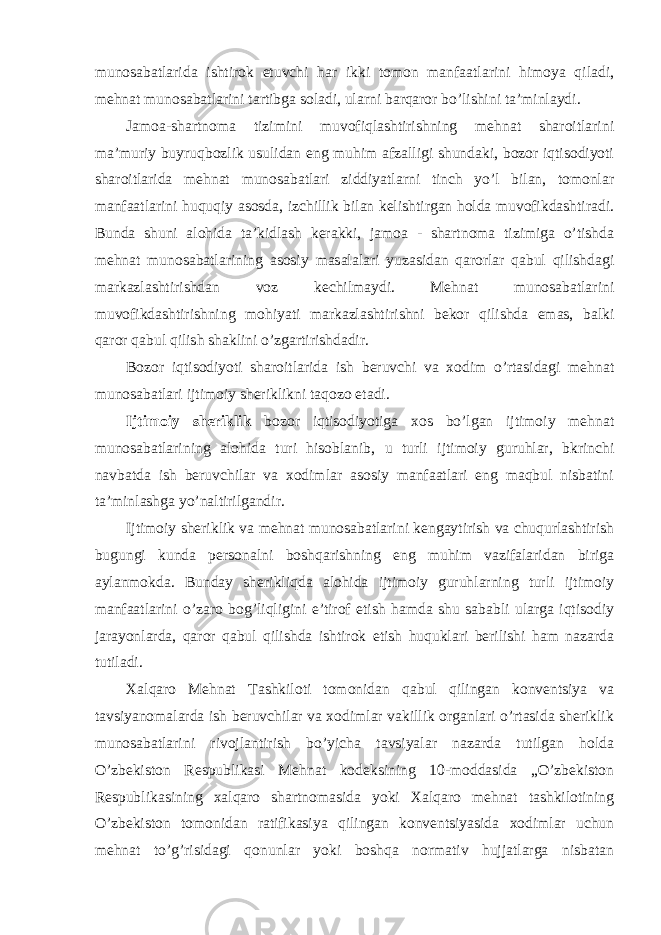 munosabatlarida ishtirok etuvchi har ikki tomon manfaatlarini himoya qiladi, mehnat munosabatlarini tartibga soladi, ularni barqaror bo’lishini ta’minlaydi. Jamoa-shartnoma tizimini muvofiqlashtirishning mehnat sharoitlarini ma’muriy buyruqbozlik usulidan eng muhim afzalligi shundaki, bozor iqtisodiyoti sharoitlarida mehnat munosabatlari ziddiyatlarni tinch yo’l bilan, tomonlar manfaatlarini huquqiy asosda, izchillik bilan kelishtirgan holda muvofikdashtiradi. Bunda shuni alohida ta’kidlash kerakki, jamoa - shartnoma tizimiga o’tishda mehnat munosabatlarining asosiy masalalari yuzasidan qarorlar qabul qilishdagi markazlashtirishdan voz kechilmaydi. Mehnat munosabatlarini muvofikdashtirishning mohiyati markazlashtirishni bekor qilishda emas, balki qaror qabul qilish shaklini o’zgartirishdadir. Bozor iqtisodiyoti sharoitlarida ish beruvchi va xodim o’rtasidagi mehnat munosabatlari ijtimoiy sheriklikni taqozo etadi. Ijtimoiy sheriklik bozor iqtisodiyotiga xos bo’lgan ijtimoiy mehnat munosabatlarining alohida turi hisoblanib, u turli ijtimoiy guruhlar, bkrinchi navbatda ish beruvchilar va xodimlar asosiy manfaatlari eng maqbul nisbatini ta’minlashga yo’naltirilgandir. Ijtimoiy sheriklik va mehnat munosabatlarini kengaytirish va chuqurlashtirish bugungi kunda personalni boshqarishning eng muhim vazifalaridan biriga aylanmokda. Bunday sherikliqda alohida ijtimoiy guruhlarning turli ijtimoiy manfaatlarini o’zaro bog’liqligini e’tirof etish hamda shu sababli ularga iqtisodiy jarayonlarda, qaror qabul qilishda ishtirok etish huquklari berilishi ham nazarda tutiladi. Xalqaro Mehnat Tashkiloti tomonidan qabul qilingan konventsiya va tavsiyanomalarda ish beruvchilar va xodimlar vakillik organlari o’rtasida sheriklik munosabatlarini rivojlantirish bo’yicha tavsiyalar nazarda tutilgan holda O’zbekiston Respublikasi Mehnat kodeksining 10-moddasida „O’zbekiston Respublikasining xalqaro shartnomasida yoki Xalqaro mehnat tashkilotining O’zbekiston tomonidan ratifikasiya qilingan konventsiyasida xodimlar uchun mehnat to’g’risidagi qonunlar yoki boshqa normativ hujjatlarga nisbatan 