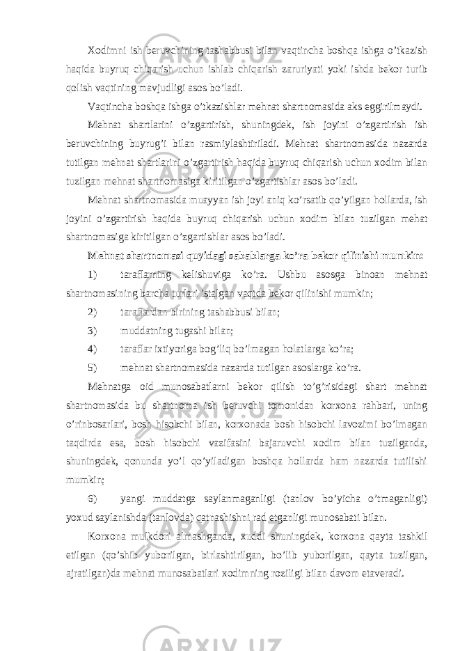 Xodimni ish beruvchining tashabbusi bilan vaqtincha boshqa ishga o’tkazish haqida buyruq chiqarish uchun ishlab chiqarish zaruriyati yoki ishda bekor turib qolish vaqtining mavjudligi asos bo’ladi. Vaqtincha boshqa ishga o’tkazishlar mehnat shartnomasida aks eggirilmaydi. Mehnat shartlarini o’zgartirish, shuningdek, ish joyini o’zgartirish ish beruvchining buyrug’i bilan rasmiylashtiriladi. Mehnat shartnomasida nazarda tutilgan mehnat shartlarini o’zgartirish haqida buyruq chiqarish uchun xodim bilan tuzilgan mehnat shartnomasiga kiritilgan o’zgartishlar asos bo’ladi. Mehnat shartnomasida muayyan ish joyi aniq ko’rsatib qo’yilgan hollarda, ish joyini o’zgartirish haqida buyruq chiqarish uchun xodim bilan tuzilgan mehat shartnomasiga kiritilgan o’zgartishlar asos bo’ladi. Mehnat shartnomasi quyidagi sabablarga ko’ra bekor qilinishi mumkin: 1) taraflarning kelishuviga ko’ra. Ushbu asosga binoan mehnat shartnomasining barcha turlari istalgan vaqtda bekor qilinishi mumkin; 2) taraflardan birining tashabbusi bilan; 3) muddatning tugashi bilan; 4) taraflar ixtiyoriga bog’liq bo’lmagan holatlarga ko’ra; 5) mehnat shartnomasida nazarda tutilgan asoslarga ko’ra. Mehnatga oid munosabatlarni bekor qilish to’g’risidagi shart mehnat shartnomasida bu shartnoma ish beruvchi tomonidan korxona rahbari, uning o’rinbosarlari, bosh hisobchi bilan, korxonada bosh hisobchi lavozimi bo’lmagan taqdirda esa, bosh hisobchi vazifasini bajaruvchi xodim bilan tuzilganda, shuningdek, qonunda yo’l qo’yiladigan boshqa hollarda ham nazarda tutilishi mumkin; 6) yangi muddatga saylanmaganligi (tanlov bo’yicha o’tmaganligi) yoxud saylanishda (tanlovda) qatnashishni rad etganligi munosabati bilan. Korxona mulkdori almashganda, xuddi shuningdek, korxona qayta tashkil etilgan (qo’shib yuborilgan, birlashtirilgan, bo’lib yuborilgan, qayta tuzilgan, ajratilgan)da mehnat munosabatlari xodimning roziligi bilan davom etaveradi. 