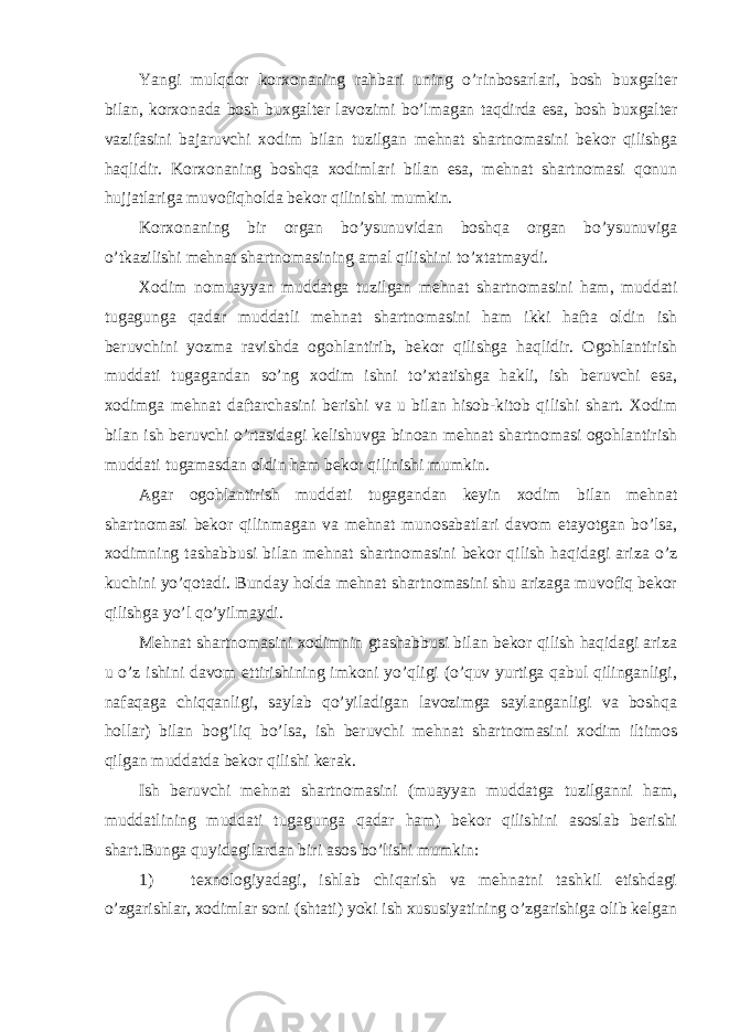 Yangi mulqdor korxonaning rahbari uning o’rinbosarlari, bosh buxgalter bilan, korxonada bosh buxgalter lavozimi bo’lmagan taqdirda esa, bosh buxgalter vazifasini bajaruvchi xodim bilan tuzilgan mehnat shartnomasini bekor qilishga haqlidir. Korxonaning boshqa xodimlari bilan esa, mehnat shartnomasi qonun hujjatlariga muvofiqholda bekor qilinishi mumkin. Korxonaning bir organ bo’ysunuvidan boshqa organ bo’ysunuviga o’tkazilishi mehnat shartnomasining amal qilishini to’xtatmaydi. Xodim nomuayyan muddatga tuzilgan mehnat shartnomasini ham, muddati tugagunga qadar muddatli mehnat shartnomasini ham ikki hafta oldin ish beruvchini yozma ravishda ogohlantirib, bekor qilishga haqlidir. Ogohlantirish muddati tugagandan so’ng xodim ishni to’xtatishga hakli, ish beruvchi esa, xodimga mehnat daftarchasini berishi va u bilan hisob-kitob qilishi shart. Xodim bilan ish beruvchi o’rtasidagi kelishuvga binoan mehnat shartnomasi ogohlantirish muddati tugamasdan oldin ham bekor qilinishi mumkin. Agar ogohlantirish muddati tugagandan keyin xodim bilan mehnat shartnomasi bekor qilinmagan va mehnat munosabatlari davom etayotgan bo’lsa, xodimning tashabbusi bilan mehnat shartnomasini bekor qilish haqidagi ariza o’z kuchini yo’qotadi. Bunday holda mehnat shartnomasini shu arizaga muvofiq bekor qilishga yo’l qo’yilmaydi. Mehnat shartnomasini xodimnin gtashabbusi bilan bekor qilish haqidagi ariza u o’z ishini davom ettirishining imkoni yo’qligi (o’quv yurtiga qabul qilinganligi, nafaqaga chiqqanligi, saylab qo’yiladigan lavozimga saylanganligi va boshqa hollar) bilan bog’liq bo’lsa, ish beruvchi mehnat shartnomasini xodim iltimos qilgan muddatda bekor qilishi kerak. Ish beruvchi mehnat shartnomasini (muayyan muddatga tuzilganni ham, muddatlining muddati tugagunga qadar ham) bekor qilishini asoslab berishi shart.Bunga quyidagilardan biri asos bo’lishi mumkin: 1) texnologiyadagi, ishlab chiqarish va mehnatni tashkil etishdagi o’zgarishlar, xodimlar soni (shtati) yoki ish xususiyatining o’zgarishiga olib kelgan 