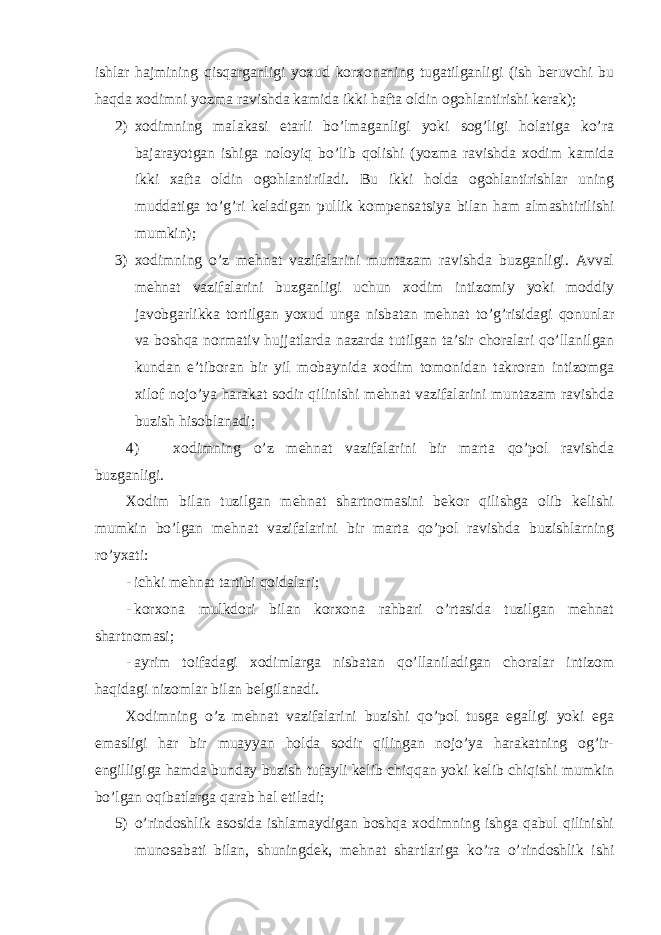 ishlar hajmining qisqarganligi yoxud korxonaning tugatilganligi (ish beruvchi bu haqda xodimni yozma ravishda kamida ikki hafta oldin ogohlantirishi kerak); 2) xodimning malakasi etarli bo’lmaganligi yoki sog’ligi holatiga ko’ra bajarayotgan ishiga noloyiq bo’lib qolishi (yozma ravishda xodim kamida ikki xafta oldin ogohlantiriladi. Bu ikki holda ogohlantirishlar uning muddatiga to’g’ri keladigan pullik kompensa ts iya bilan ham almashtirilishi mumkin); 3) xodimning o’z mehnat vazifalarini muntazam ravishda buzganligi. Avval mehnat vazifalarini buzganligi uchun xodim intizomiy yoki moddiy javobgarlikka tortilgan yoxud unga nisbatan mehnat to’g’risidagi qonunlar va boshqa normativ hujjatlarda nazarda tutilgan ta’sir choralari qo’llanilgan kundan e’tiboran bir yil mobaynida xodim tomonidan takroran intizomga xilof nojo’ya harakat sodir qilinishi mehnat vazifalarini muntazam ravishda buzish hisoblanadi; 4) xodimning o’z mehnat vazifalarini bir marta qo’pol ravishda buzganligi. Xodim bilan tuzilgan mehnat shartnomasini bekor qilishga olib kelishi mumkin bo’lgan mehnat vazifalarini bir marta qo’pol ravishda buzishlarning ro’yxati: - ichki mehnat tartibi qoidalari; - korxona mulkdori bilan korxona rahbari o’rtasida tuzilgan mehnat shartnomasi; - ayrim toifadagi xodimlarga nisbatan qo’llaniladigan choralar intizom haqidagi nizomlar bilan belgilanadi. Xodimning o’z mehnat vazifalarini buzishi qo’pol tusga egaligi yoki ega emasligi har bir muayyan holda sodir qilingan nojo’ya harakatning og’ir- engilligiga hamda bunday buzish tufayli kelib chiqqan yoki kelib chiqishi mumkin bo’lgan oqibatlarga qarab hal etiladi; 5) o’rindoshlik asosida ishlamaydigan boshqa xodimning ishga qabul qilinishi munosabati bilan, shuningdek, mehnat shartlariga ko’ra o’rindoshlik ishi 