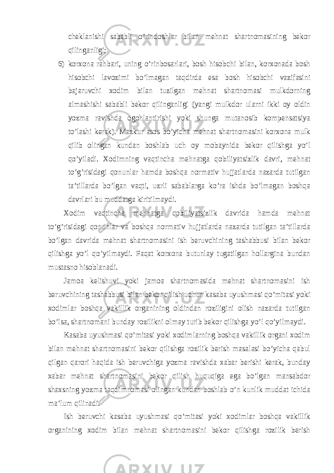 cheklanishi sababli o’rindoshlar bilan mehnat shartnomasining bekor qilinganligi; 6) korxona rahbari, uning o’rinbosarlari, bosh hisobchi bilan, korxonada bosh hisobchi lavozimi bo’lmagan taqdirda esa bosh hisobchi vazifasini bajaruvchi xodim bilan tuzilgan mehnat shartnomasi mulkdorning almashishi sababli bekor qilinganligi (yangi mulkdor ularni ikki oy oldin yozma ravishda ogohlantirishi yoki shunga mutanosib kompensatsiya to’lashi kerak). Mazkur asos bo’yicha mehnat shartnomasini korxona mulk qilib olingan kundan boshlab uch oy mobaynida bekor qilishga yo’l qo’yiladi. Xodimning vaqtincha mehnatga qobiliyatsizlik davri, mehnat to’g’risidagi qonunlar hamda boshqa normativ hujjatlarda nazarda tutilgan ta’tillarda bo’lgan vaqti, uzrli sabablarga ko’ra ishda bo’lmagan boshqa davrlari bu muddatga kiritilmaydi. Xodim vaqtincha mehnatga qobiliyatsizlik davrida hamda mehnat to’g’risidagi qonunlar va boshqa normativ hujjatlarda nazarda tutilgan ta’tillarda bo’lgan davrida mehnat shartnomasini ish beruvchining tashabbusi bilan bekor qilishga yo’l qo’yilmaydi. Faqat korxona butunlay tugatilgan hollargina bundan mustasno hisoblanadi. Jamoa kelishuvi yoki jamoa shartnomasida mehnat shartnomasini ish beruvchining tashabbusi bilan bekor qilish uchun kasaba uyushmasi qo’mitasi yoki xodimlar boshqa vakillik organining oldindan roziligini olish nazarda tutilgan bo’lsa, shartnomani bunday rozilikni olmay turib bekor qilishga yo’l qo’yilmaydi. Kasaba uyushmasi qo’mitasi yoki xodimlarning boshqa vakillik organi xodim bilan mehnat shartnomasini bekor qilishga rozilik berish masalasi bo’yicha qabul qilgan qarori haqida ish beruvchiga yozma ravishda xabar berishi kerak, bunday xabar mehnat shartnomasini bekor qilish huquqiga ega bo’lgan mansabdor shaxsning yozma taqdimnomasi olingan kundan boshlab o’n kunlik muddat ichida ma’lum qilinadi. Ish beruvchi kasaba uyushmasi qo’mitasi yoki xodimlar boshqa vakillik organining xodim bilan mehnat shartnomasini bekor qilishga rozilik berish 