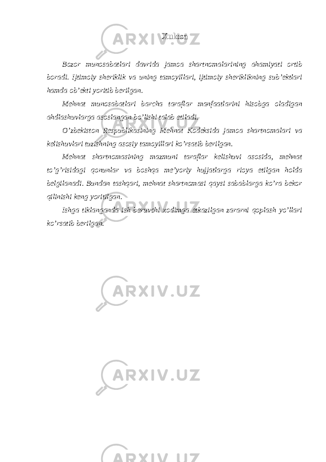 Xulosa Bozor munosabatlari davrida jamoa shartnomalarining ahamiyati ortib boradi. Ijtimoiy sheriklik va uning tamoyillari, ijtimoiy sheriklikning sub’ektlari hamda ob’ekti yoritib berilgan. Mehnat munosabatlari barcha taraflar manfaatlarini hisobga oladigan ahdlashuvlarga asoslangan bo’lishi talab etiladi. O’zbekiston Respublikasining Mehnat Kodeksida jamoa shartnomalari va kelishuvlari tuzishning asosiy tamoyillari ko’rsatib berilgan. Mehnat shartnomasining mazmuni taraflar kelishuvi asosida, mehnat to’g’risidagi qonunlar va boshqa me’yoriy hujjatlarga rioya etilgan holda belgilanadi. Bundan tashqari, mehnat shartnomasi qaysi sabablarga ko’ra bekor qilinishi keng yoritilgan. Ishga tiklanganda ish beruvchi xodimga etkazilgan zararni qoplash yo’llari ko’rsatib berilgan. 