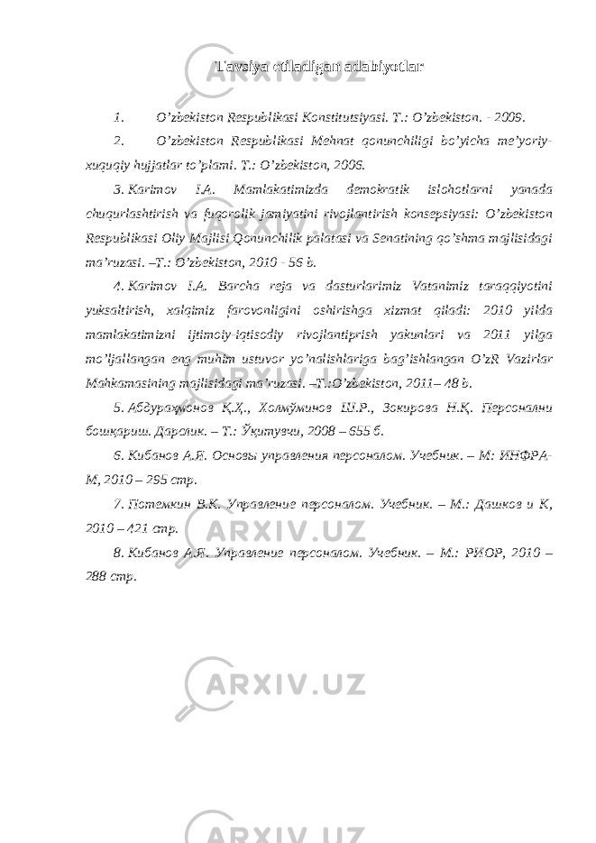 Tavsiya etiladigan adabiyotlar 1. O’zbekiston Respublikasi Konstitu ts iyasi. T.: O’zbekiston. - 2009. 2. O’zbekiston Respublikasi Mehnat qonunchiligi bo’yicha me’yoriy- xuquqiy hujjatlar to’plami. T.: O’zbekiston, 2006. 3. Karimov I.A. Mamlakatimizda demokratik islohotlarni yanada chuqurlashtirish va fuqorolik jamiyatini rivojlantirish konsepsiyasi: O’zbekiston Respublikasi Oliy Majlisi Qonunchilik palatasi va Senatining qo’shma majlisidagi ma’ruzasi. –T.: O’zbekiston, 2010 - 56 b. 4. Karimov I.A. Barcha reja va dasturlarimiz Vatanimiz taraqqiyotini yuksaltirish, xalqimiz farovonligini oshirishga xizmat qiladi: 2010 yilda mamlakatimizni ijtimoiy-iqtisodiy rivojlantiprish yakunlari va 2011 yilga mo’ljallangan eng muhim ustuvor yo’nalishlariga bag’ishlangan O’zR Vazirlar Mahkamasining majlisidagi ma’ruzasi. –T.:O’zbekiston, 2011– 48 b. 5. Абдураҳмонов Қ.Ҳ., Холмўминов Ш.Р., Зокирова Н.Қ. Персонални бошқариш. Дарслик. – Т.: Ўқитувчи, 2008 – 655 б. 6. Кибанов А.Я. Основы управления п ерсоналом . У чебник . – М: ИНФРА- М, 20 10 – 295 стр. 7. Поте мкин В.К. Управление персоналом. Учебник. – М.: Дашков и К, 2010 – 421 стр. 8. Кибанов А.Я. Управление персоналом. Учебник. – М.: РИОР, 2010 – 288 с тр . 