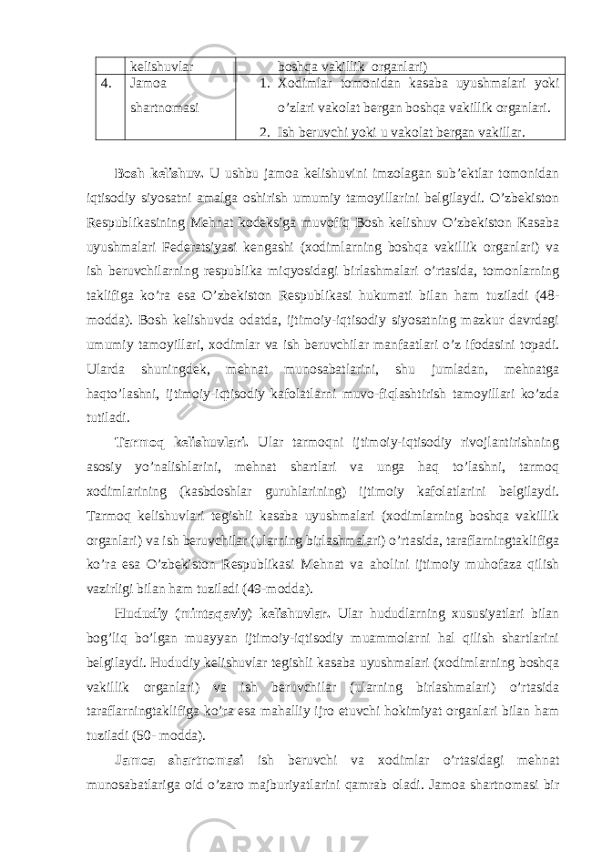 kelishuvlar boshqa vakillik organlari) 4. Jamoa shartnomasi 1. Xodimlar tomonidan kasaba uyushmalari yoki o’zlari vakolat bergan boshqa vakillik organlari. 2. Ish beruvchi yoki u vakolat bergan vakillar. Bosh kelishuv. U ushbu jamoa kelishuvini imzolagan sub’ektlar tomonidan iqtisodiy siyosatni amalga oshirish umumiy tamoyillarini belgilaydi. O’zbekiston Respublikasining Mehnat kodeksiga muvofiq Bosh kelishuv O’zbekiston Kasaba uyushmalari Federatsiyasi kengashi (xodimlarning boshqa vakillik organlari) va ish beruvchilarning respublika miqyosidagi birlashmalari o’rtasida, tomonlarning taklifiga ko’ra esa O’zbekiston Respublikasi hukumati bilan ham tuziladi (48- modda). Bosh kelishuvda odatda, ijtimoiy-iqtisodiy siyosatning mazkur davrdagi umumiy tamoyillari, xodimlar va ish beruvchilar manfaatlari o’z ifodasini topadi. Ularda shuningdek, mehnat munosabatlarini, shu jumladan, mehnatga haqto’lashni, ijtimoiy-iqtisodiy kafolatlarni muvo-fiqlashtirish tamoyillari ko’zda tutiladi. Tarmoq kelishuvlari. Ular tarmoqni ijtimoiy-iqtisodiy rivojlantirishning asosiy yo’nalishlarini, mehnat shartlari va unga haq to’lashni, tarmoq xodimlarining (kasbdoshlar guruhlarining) ijtimoiy kafolatlarini belgilaydi. Tarmoq kelishuvlari tegishli kasaba uyushmalari (xodimlarning boshqa vakillik organlari) va ish beruvchilar (ularning birlashmalari) o’rtasida, taraflarningtaklifiga ko’ra esa O’zbekiston Respublikasi Mehnat va aholini ijtimoiy muhofaza qilish vazirligi bilan ham tuziladi (49-modda). Hududiy (mintaqaviy) kelishuvlar. Ular hududlarning xususiyatlari bilan bog’liq bo’lgan muayyan ijtimoiy-iqtisodiy muammolarni hal qilish shartlarini belgilaydi. Hududiy kelishuvlar tegishli kasaba uyushmalari (xodimlarning boshqa vakillik organlari) va ish beruvchilar (ularning birlashmalari) o’rtasida taraflarningtaklifiga ko’ra esa mahalliy ijro etuvchi hokimiyat organlari bilan ham tuziladi (50- modda). Jamoa shartnomasi ish beruvchi va xodimlar o’rtasidagi mehnat munosabatlariga oid o’zaro majburiyatlarini qamrab oladi. Jamoa shartnomasi bir 