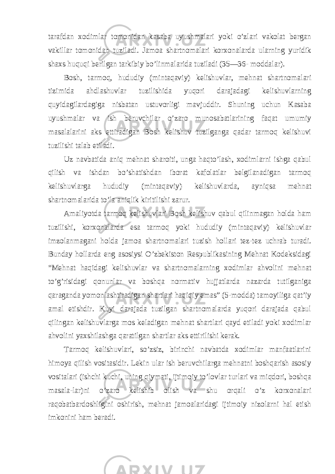 tarafdan xodimlar tomonidan kasaba uyushmalari yoki o’zlari vakolat bergan vakillar tomonidan tuziladi. Jamoa shartnomalari korxonalarda ularning yuridik shaxs huquqi berilgan tarkibiy bo’linmalarida tuziladi (35—36- moddalar). Bosh, tarmoq, hududiy (mintaqaviy) kelishuvlar, mehnat shartnomalari tizimida ahdlashuvlar tuzilishida yuqori darajadagi kelishuvlarning quyidagilardagiga nisbatan ustuvorligi mavjuddir. Shuning uchun Kasaba uyushmalar va ish beruvchilar o’zaro munosabatlarining faqat umumiy masalalarini aks ettiradigan Bosh kelishuv tuzilganga qadar tarmoq kelishuvi tuzilishi talab etiladi. Uz navbatida aniq mehnat sharoiti, unga haqto’lash, xodimlarni ishga qabul qilish va ishdan bo’shatishdan iborat kafolatlar belgilanadigan tarmoq kelishuvlarga hududiy (mintaqaviy) kelishuvlarda, ayniqsa mehnat shartnomalarida to’la aniqlik kiritilishi zarur. Amaliyotda tarmoq kelishuvlari Bosh kelishuv qabul qilinmagan holda ham tuzilishi, korxonalarda esa tarmoq yoki hududiy (mintaqaviy) kelishuvlar imzolanmagani holda jamoa shartnomalari tuzish hollari tez-tez uchrab turadi. Bunday hollarda eng asosiysi O’zbekiston Respublikasining Mehnat Kodeksidagi “Mehnat haqidagi kelishuvlar va shartnomalarning xodimlar ahvolini mehnat to’g’risidagi qonunlar va boshqa normativ hujjatlarda nazarda tutilganiga qaraganda yomonlashtiradigan shartlari haqiqiy emas” (5-modda) tamoyiliga qat’iy amal etishdir. Kuyi darajada tuzilgan shartnomalarda yuqori darajada qabul qilingan kelishuvlarga mos keladigan mehnat shartlari qayd etiladi yoki xodimlar ahvolini yaxshilashga qaratilgan shartlar aks ettirilishi kerak. Tarmoq kelishuvlari, so’zsiz, birinchi navbatda xodimlar manfaatlarini himoya qilish vositasidir. Lekin ular ish beruvchilarga mehnatni boshqarish asosiy vositalari (ishchi kuchi, uning qiymati, ijtimoiy to’lovlar turlari va miqdori, boshqa masala-lar)ni o’zaro kelishib olish va shu orqali o’z korxonalari raqobatbardoshligini oshirish, mehnat jamoalaridagi ijtimoiy nizolarni hal etish imkonini ham beradi. 