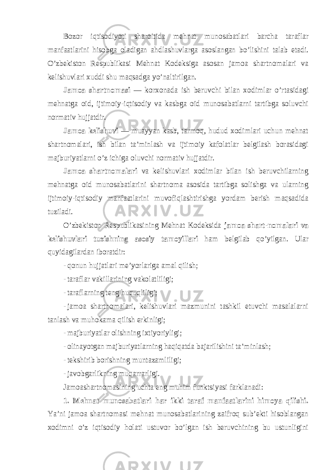 Bozor iqtisodiyoti sharoitida mehnat munosabatlari barcha taraflar manfaatlarini hisobga oladigan ahdlashuvlarga asoslangan bo’lishini talab etadi. O’zbekiston Respublikasi Mehnat Kodeksiga asosan jamoa shartnomalari va kelishuvlari xuddi shu maqsadga yo’naltirilgan. Jamoa shartnomasi — korxonada ish beruvchi bilan xodimlar o’rtasidagi mehnatga oid, ijtimoiy-iqtisodiy va kasbga oid munosabatlarni tartibga soluvchi normativ hujjatdir. Jamoa kelishuvi — muayyan kasb, tarmoq, hudud xodimlari uchun mehnat shartnomalari, ish bilan ta’minlash va ijtimoiy kafolatlar belgilash borasidagi majburiyatlarni o’z ichiga oluvchi normativ hujjatdir. Jamoa shartnomalari va kelishuvlari xodimlar bilan ish beruvchilarning mehnatga oid munosabatlarini shartnoma asosida tartibga solishga va ularning ijtimoiy-iqtisodiy manfaatlarini muvofiqlashtirishga yordam berish maqsadida tuziladi. O’zbekiston Respublikasining Mehnat Kodeksida jamoa shart-nomalari va kelishuvlari tuzishning asosiy tamoyillari ham belgilab qo’yilgan. Ular quyidagilardan iboratdir: - qonun hujjatlari me’yorlariga amal qilish; - taraflar vakillarining vakolatliligi; - taraflarning teng huquqliligi; - jamoa shartnomalari, kelishuvlari mazmunini tashkil etuvchi masalalarni tanlash va muhokama qilish erkinligi; - majburiyatlar olishning ixtiyoriyligi; - olinayotgan majburiyatlarning haqiqatda bajarilishini ta’minlash; - tekshirib borishning muntazamliligi; - javobgarlikning muqarrarligi. Jamoashartnomasining uchta eng muhim funk ts iyasi farklanadi: 1. Mehnat munosabatlari har ikki taraf manfaatlarini himoya qilishi. Ya’ni jamoa shartnomasi mehnat munosabatlarining zaifroq sub’ekti hisoblangan xodimni o’z iqtisodiy holati ustuvor bo’lgan ish beruvchining bu ustunligini 