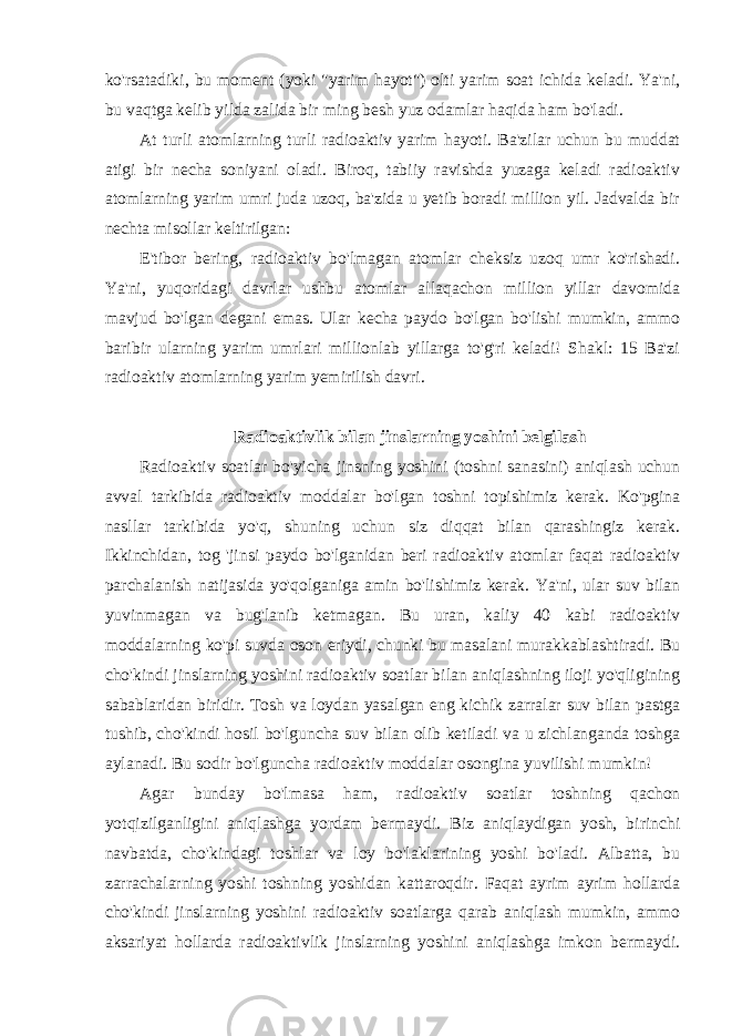 ko&#39;rsatadiki, bu moment (yoki &#34;yarim hayot&#34;) olti yarim soat ichida keladi. Ya&#39;ni, bu vaqtga kelib yilda zalida bir ming besh yuz odamlar haqida ham bo&#39;ladi. At turli atomlarning turli radioaktiv yarim hayoti. Ba&#39;zilar uchun bu muddat atigi bir necha soniyani oladi. Biroq, tabiiy ravishda yuzaga keladi radioaktiv atomlarning yarim umri juda uzoq, ba&#39;zida u yetib boradi million yil. Jadvalda bir nechta misollar keltirilgan: E&#39;tibor bering, radioaktiv bo&#39;lmagan atomlar cheksiz uzoq umr ko&#39;rishadi. Ya&#39;ni, yuqoridagi davrlar ushbu atomlar allaqachon million yillar davomida mavjud bo&#39;lgan degani emas. Ular kecha paydo bo&#39;lgan bo&#39;lishi mumkin, ammo baribir ularning yarim umrlari millionlab yillarga to&#39;g&#39;ri keladi! Shakl: 15 Ba&#39;zi radioaktiv atomlarning yarim yemirilish davri. Radioaktivlik bilan jinslarning yoshini belgilash Radioaktiv soatlar bo&#39;yicha jinsning yoshini (toshni sanasini) aniqlash uchun avval tarkibida radioaktiv moddalar bo&#39;lgan toshni topishimiz kerak. Ko&#39;pgina nasllar tarkibida yo&#39;q, shuning uchun siz diqqat bilan qarashingiz kerak. Ikkinchidan, tog &#39;jinsi paydo bo&#39;lganidan beri radioaktiv atomlar faqat radioaktiv parchalanish natijasida yo&#39;qolganiga amin bo&#39;lishimiz kerak. Ya&#39;ni, ular suv bilan yuvinmagan va bug&#39;lanib ketmagan. Bu uran, kaliy 40 kabi radioaktiv moddalarning ko&#39;pi suvda oson eriydi, chunki bu masalani murakkablashtiradi. Bu cho&#39;kindi jinslarning yoshini radioaktiv soatlar bilan aniqlashning iloji yo&#39;qligining sabablaridan biridir. Tosh va loydan yasalgan eng kichik zarralar suv bilan pastga tushib, cho&#39;kindi hosil bo&#39;lguncha suv bilan olib ketiladi va u zichlanganda toshga aylanadi. Bu sodir bo&#39;lguncha radioaktiv moddalar osongina yuvilishi mumkin! Agar bunday bo&#39;lmasa ham, radioaktiv soatlar toshning qachon yotqizilganligini aniqlashga yordam bermaydi. Biz aniqlaydigan yosh, birinchi navbatda, cho&#39;kindagi toshlar va loy bo&#39;laklarining yoshi bo&#39;ladi. Albatta, bu zarrachalarning yoshi toshning yoshidan kattaroqdir. Faqat ayrim ayrim hollarda cho&#39;kindi jinslarning yoshini radioaktiv soatlarga qarab aniqlash mumkin, ammo aksariyat hollarda radioaktivlik jinslarning yoshini aniqlashga imkon bermaydi. 