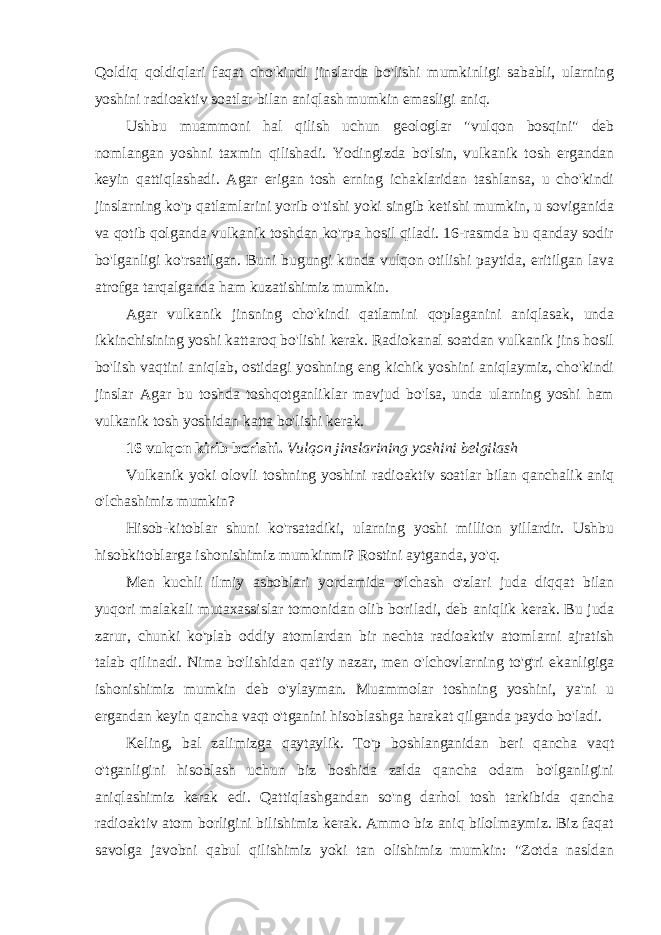 Qoldiq qoldiqlari faqat cho&#39;kindi jinslarda bo&#39;lishi mumkinligi sababli, ularning yoshini radioaktiv soatlar bilan aniqlash mumkin emasligi aniq. Ushbu muammoni hal qilish uchun geologlar &#34;vulqon bosqini&#34; deb nomlangan yoshni taxmin qilishadi. Yodingizda bo&#39;lsin, vulkanik tosh ergandan keyin qattiqlashadi. Agar erigan tosh erning ichaklaridan tashlansa, u cho&#39;kindi jinslarning ko&#39;p qatlamlarini yorib o&#39;tishi yoki singib ketishi mumkin, u soviganida va qotib qolganda vulkanik toshdan ko&#39;rpa hosil qiladi. 16-rasmda bu qanday sodir bo&#39;lganligi ko&#39;rsatilgan. Buni bugungi kunda vulqon otilishi paytida, eritilgan lava atrofga tarqalganda ham kuzatishimiz mumkin. Agar vulkanik jinsning cho&#39;kindi qatlamini qoplaganini aniqlasak, unda ikkinchisining yoshi kattaroq bo&#39;lishi kerak. Radiokanal soatdan vulkanik jins hosil bo&#39;lish vaqtini aniqlab, ostidagi yoshning eng kichik yoshini aniqlaymiz, cho&#39;kindi jinslar Agar bu toshda toshqotganliklar mavjud bo&#39;lsa, unda ularning yoshi ham vulkanik tosh yoshidan katta bo&#39;lishi kerak. 16 vulqon kirib borishi. Vulqon jinslarining yoshini belgilash Vulkanik yoki olovli toshning yoshini radioaktiv soatlar bilan qanchalik aniq o&#39;lchashimiz mumkin? Hisob-kitoblar shuni ko&#39;rsatadiki, ularning yoshi million yillardir. Ushbu hisobkitoblarga ishonishimiz mumkinmi? Rostini aytganda, yo&#39;q. Men kuchli ilmiy asboblari yordamida o&#39;lchash o&#39;zlari juda diqqat bilan yuqori malakali mutaxassislar tomonidan olib boriladi, deb aniqlik kerak. Bu juda zarur, chunki ko&#39;plab oddiy atomlardan bir nechta radioaktiv atomlarni ajratish talab qilinadi. Nima bo&#39;lishidan qat&#39;iy nazar, men o&#39;lchovlarning to&#39;g&#39;ri ekanligiga ishonishimiz mumkin deb o&#39;ylayman. Muammolar toshning yoshini, ya&#39;ni u ergandan keyin qancha vaqt o&#39;tganini hisoblashga harakat qilganda paydo bo&#39;ladi. Keling, bal zalimizga qaytaylik. To&#39;p boshlanganidan beri qancha vaqt o&#39;tganligini hisoblash uchun biz boshida zalda qancha odam bo&#39;lganligini aniqlashimiz kerak edi. Qattiqlashgandan so&#39;ng darhol tosh tarkibida qancha radioaktiv atom borligini bilishimiz kerak. Ammo biz aniq bilolmaymiz. Biz faqat savolga javobni qabul qilishimiz yoki tan olishimiz mumkin: &#34;Zotda nasldan 