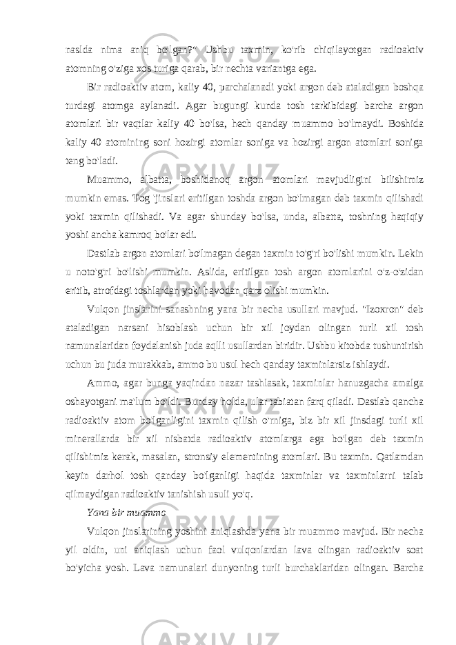 naslda nima aniq bo&#39;lgan?&#34; Ushbu taxmin, ko&#39;rib chiqilayotgan radioaktiv atomning o&#39;ziga xos turiga qarab, bir nechta variantga ega. Bir radioaktiv atom, kaliy 40, parchalanadi yoki argon deb ataladigan boshqa turdagi atomga aylanadi. Agar bugungi kunda tosh tarkibidagi barcha argon atomlari bir vaqtlar kaliy 40 bo&#39;lsa, hech qanday muammo bo&#39;lmaydi. Boshida kaliy 40 atomining soni hozirgi atomlar soniga va hozirgi argon atomlari soniga teng bo&#39;ladi. Muammo, albatta, boshidanoq argon atomlari mavjudligini bilishimiz mumkin emas. Tog &#39;jinslari eritilgan toshda argon bo&#39;lmagan deb taxmin qilishadi yoki taxmin qilishadi. Va agar shunday bo&#39;lsa, unda, albatta, toshning haqiqiy yoshi ancha kamroq bo&#39;lar edi. Dastlab argon atomlari bo&#39;lmagan degan taxmin to&#39;g&#39;ri bo&#39;lishi mumkin. Lekin u noto&#39;g&#39;ri bo&#39;lishi mumkin. Aslida, eritilgan tosh argon atomlarini o&#39;z-o&#39;zidan eritib, atrofdagi toshlardan yoki havodan qarz olishi mumkin. Vulqon jinslarini sanashning yana bir necha usullari mavjud. &#34;Izoxron&#34; deb ataladigan narsani hisoblash uchun bir xil joydan olingan turli xil tosh namunalaridan foydalanish juda aqlli usullardan biridir. Ushbu kitobda tushuntirish uchun bu juda murakkab, ammo bu usul hech qanday taxminlarsiz ishlaydi. Ammo, agar bunga yaqindan nazar tashlasak, taxminlar hanuzgacha amalga oshayotgani ma&#39;lum bo&#39;ldi. Bunday holda, ular tabiatan farq qiladi. Dastlab qancha radioaktiv atom bo&#39;lganligini taxmin qilish o&#39;rniga, biz bir xil jinsdagi turli xil minerallarda bir xil nisbatda radioaktiv atomlarga ega bo&#39;lgan deb taxmin qilishimiz kerak, masalan, stronsiy elementining atomlari. Bu taxmin. Qatlamdan keyin darhol tosh qanday bo&#39;lganligi haqida taxminlar va taxminlarni talab qilmaydigan radioaktiv tanishish usuli yo&#39;q. Yana bir muammo Vulqon jinslarining yoshini aniqlashda yana bir muammo mavjud. Bir necha yil oldin, uni aniqlash uchun faol vulqonlardan lava olingan radioaktiv soat bo&#39;yicha yosh. Lava namunalari dunyoning turli burchaklaridan olingan. Barcha 