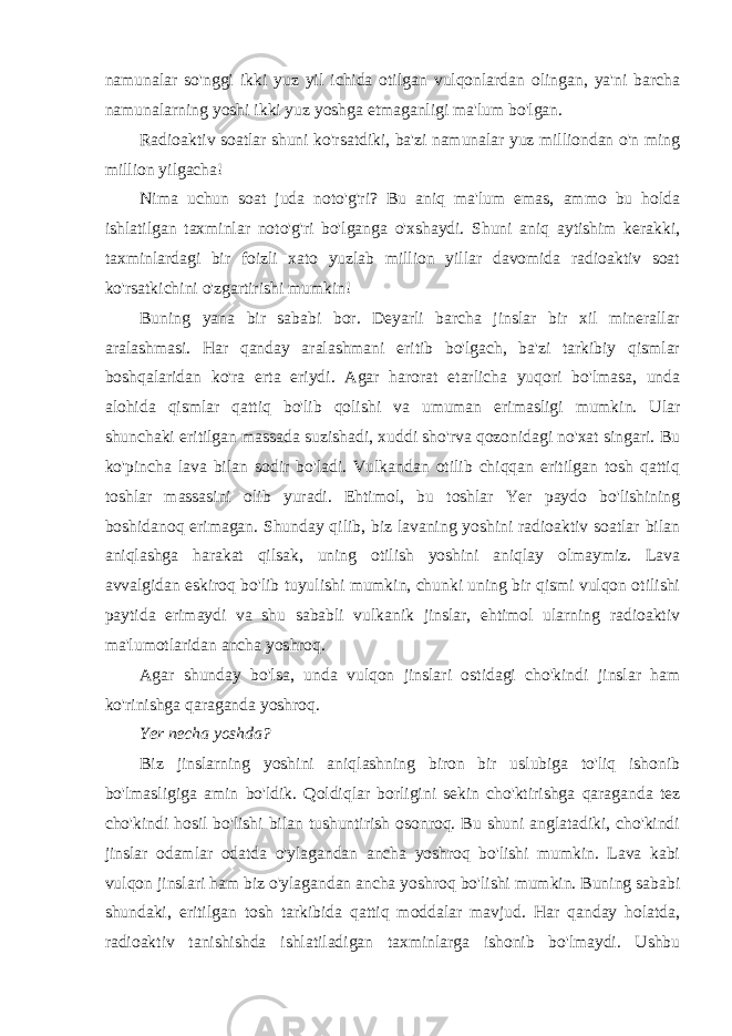 namunalar so&#39;nggi ikki yuz yil ichida otilgan vulqonlardan olingan, ya&#39;ni barcha namunalarning yoshi ikki yuz yoshga etmaganligi ma&#39;lum bo&#39;lgan. Radioaktiv soatlar shuni ko&#39;rsatdiki, ba&#39;zi namunalar yuz milliondan o&#39;n ming million yilgacha! Nima uchun soat juda noto&#39;g&#39;ri? Bu aniq ma&#39;lum emas, ammo bu holda ishlatilgan taxminlar noto&#39;g&#39;ri bo&#39;lganga o&#39;xshaydi. Shuni aniq aytishim kerakki, taxminlardagi bir foizli xato yuzlab million yillar davomida radioaktiv soat ko&#39;rsatkichini o&#39;zgartirishi mumkin! Buning yana bir sababi bor. Deyarli barcha jinslar bir xil minerallar aralashmasi. Har qanday aralashmani eritib bo&#39;lgach, ba&#39;zi tarkibiy qismlar boshqalaridan ko&#39;ra erta eriydi. Agar harorat etarlicha yuqori bo&#39;lmasa, unda alohida qismlar qattiq bo&#39;lib qolishi va umuman erimasligi mumkin. Ular shunchaki eritilgan massada suzishadi, xuddi sho&#39;rva qozonidagi no&#39;xat singari. Bu ko&#39;pincha lava bilan sodir bo&#39;ladi. Vulkandan otilib chiqqan eritilgan tosh qattiq toshlar massasini olib yuradi. Ehtimol, bu toshlar Yer paydo bo&#39;lishining boshidanoq erimagan. Shunday qilib, biz lavaning yoshini radioaktiv soatlar bilan aniqlashga harakat qilsak, uning otilish yoshini aniqlay olmaymiz. Lava avvalgidan eskiroq bo&#39;lib tuyulishi mumkin, chunki uning bir qismi vulqon otilishi paytida erimaydi va shu sababli vulkanik jinslar, ehtimol ularning radioaktiv ma&#39;lumotlaridan ancha yoshroq. Agar shunday bo&#39;lsa, unda vulqon jinslari ostidagi cho&#39;kindi jinslar ham ko&#39;rinishga qaraganda yoshroq. Yer necha yoshda? Biz jinslarning yoshini aniqlashning biron bir uslubiga to&#39;liq ishonib bo&#39;lmasligiga amin bo&#39;ldik. Qoldiqlar borligini sekin cho&#39;ktirishga qaraganda tez cho&#39;kindi hosil bo&#39;lishi bilan tushuntirish osonroq. Bu shuni anglatadiki, cho&#39;kindi jinslar odamlar odatda o&#39;ylagandan ancha yoshroq bo&#39;lishi mumkin. Lava kabi vulqon jinslari ham biz o&#39;ylagandan ancha yoshroq bo&#39;lishi mumkin. Buning sababi shundaki, eritilgan tosh tarkibida qattiq moddalar mavjud. Har qanday holatda, radioaktiv tanishishda ishlatiladigan taxminlarga ishonib bo&#39;lmaydi. Ushbu 