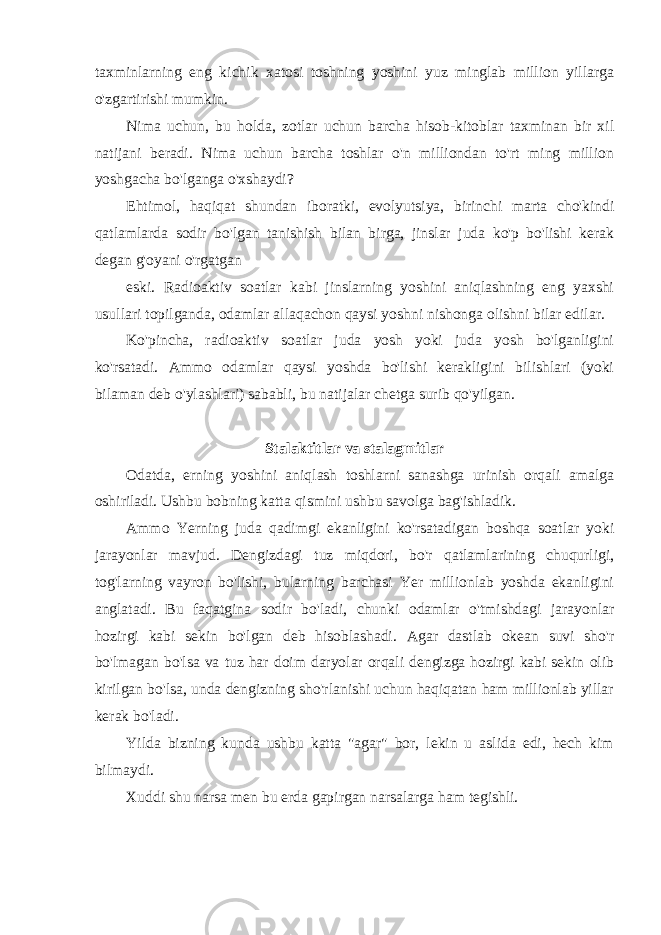 taxminlarning eng kichik xatosi toshning yoshini yuz minglab million yillarga o&#39;zgartirishi mumkin. Nima uchun, bu holda, zotlar uchun barcha hisob-kitoblar taxminan bir xil natijani beradi. Nima uchun barcha toshlar o&#39;n milliondan to&#39;rt ming million yoshgacha bo&#39;lganga o&#39;xshaydi? Ehtimol, haqiqat shundan iboratki, evolyutsiya, birinchi marta cho&#39;kindi qatlamlarda sodir bo&#39;lgan tanishish bilan birga, jinslar juda ko&#39;p bo&#39;lishi kerak degan g&#39;oyani o&#39;rgatgan eski. Radioaktiv soatlar kabi jinslarning yoshini aniqlashning eng yaxshi usullari topilganda, odamlar allaqachon qaysi yoshni nishonga olishni bilar edilar. Ko&#39;pincha, radioaktiv soatlar juda yosh yoki juda yosh bo&#39;lganligini ko&#39;rsatadi. Ammo odamlar qaysi yoshda bo&#39;lishi kerakligini bilishlari (yoki bilaman deb o&#39;ylashlari) sababli, bu natijalar chetga surib qo&#39;yilgan. Stalaktitlar va stalagmitlar Odatda, erning yoshini aniqlash toshlarni sanashga urinish orqali amalga oshiriladi. Ushbu bobning katta qismini ushbu savolga bag&#39;ishladik. Ammo Yerning juda qadimgi ekanligini ko&#39;rsatadigan boshqa soatlar yoki jarayonlar mavjud. Dengizdagi tuz miqdori, bo&#39;r qatlamlarining chuqurligi, tog&#39;larning vayron bo&#39;lishi, bularning barchasi Yer millionlab yoshda ekanligini anglatadi. Bu faqatgina sodir bo&#39;ladi, chunki odamlar o&#39;tmishdagi jarayonlar hozirgi kabi sekin bo&#39;lgan deb hisoblashadi. Agar dastlab okean suvi sho&#39;r bo&#39;lmagan bo&#39;lsa va tuz har doim daryolar orqali dengizga hozirgi kabi sekin olib kirilgan bo&#39;lsa, unda dengizning sho&#39;rlanishi uchun haqiqatan ham millionlab yillar kerak bo&#39;ladi. Yilda bizning kunda ushbu katta &#34;agar&#34; bor, lekin u aslida edi, hech kim bilmaydi. Xuddi shu narsa men bu erda gapirgan narsalarga ham tegishli. 