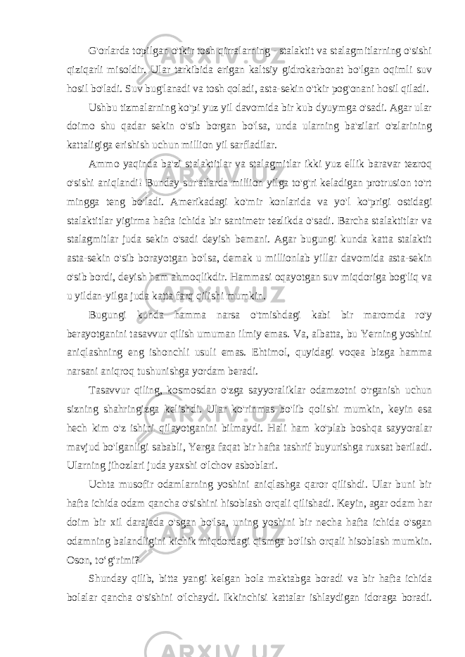 G&#39;orlarda topilgan o&#39;tkir tosh qirralarning - stalaktit va stalagmitlarning o&#39;sishi qiziqarli misoldir. Ular tarkibida erigan kaltsiy gidrokarbonat bo&#39;lgan oqimli suv hosil bo&#39;ladi. Suv bug&#39;lanadi va tosh qoladi, asta-sekin o&#39;tkir pog&#39;onani hosil qiladi. Ushbu tizmalarning ko&#39;pi yuz yil davomida bir kub dyuymga o&#39;sadi. Agar ular doimo shu qadar sekin o&#39;sib borgan bo&#39;lsa, unda ularning ba&#39;zilari o&#39;zlarining kattaligiga erishish uchun million yil sarfladilar. Ammo yaqinda ba&#39;zi stalaktitlar va stalagmitlar ikki yuz ellik baravar tezroq o&#39;sishi aniqlandi! Bunday sur&#39;atlarda million yilga to&#39;g&#39;ri keladigan protrusion to&#39;rt mingga teng bo&#39;ladi. Amerikadagi ko&#39;mir konlarida va yo&#39;l ko&#39;prigi ostidagi stalaktitlar yigirma hafta ichida bir santimetr tezlikda o&#39;sadi. Barcha stalaktitlar va stalagmitlar juda sekin o&#39;sadi deyish bemani. Agar bugungi kunda katta stalaktit asta-sekin o&#39;sib borayotgan bo&#39;lsa, demak u millionlab yillar davomida asta-sekin o&#39;sib bordi, deyish ham ahmoqlikdir. Hammasi oqayotgan suv miqdoriga bog&#39;liq va u yildan-yilga juda katta farq qilishi mumkin. Bugungi kunda hamma narsa o&#39;tmishdagi kabi bir maromda ro&#39;y berayotganini tasavvur qilish umuman ilmiy emas. Va, albatta, bu Yerning yoshini aniqlashning eng ishonchli usuli emas. Ehtimol, quyidagi voqea bizga hamma narsani aniqroq tushunishga yordam beradi. Tasavvur qiling, kosmosdan o&#39;zga sayyoraliklar odamzotni o&#39;rganish uchun sizning shahringizga kelishdi. Ular ko&#39;rinmas bo&#39;lib qolishi mumkin, keyin esa hech kim o&#39;z ishini qilayotganini bilmaydi. Hali ham ko&#39;plab boshqa sayyoralar mavjud bo&#39;lganligi sababli, Yerga faqat bir hafta tashrif buyurishga ruxsat beriladi. Ularning jihozlari juda yaxshi o&#39;lchov asboblari. Uchta musofir odamlarning yoshini aniqlashga qaror qilishdi. Ular buni bir hafta ichida odam qancha o&#39;sishini hisoblash orqali qilishadi. Keyin, agar odam har doim bir xil darajada o&#39;sgan bo&#39;lsa, uning yoshini bir necha hafta ichida o&#39;sgan odamning balandligini kichik miqdordagi qismga bo&#39;lish orqali hisoblash mumkin. Oson, to‘g‘rimi? Shunday qilib, bitta yangi kelgan bola maktabga boradi va bir hafta ichida bolalar qancha o&#39;sishini o&#39;lchaydi. Ikkinchisi kattalar ishlaydigan idoraga boradi. 