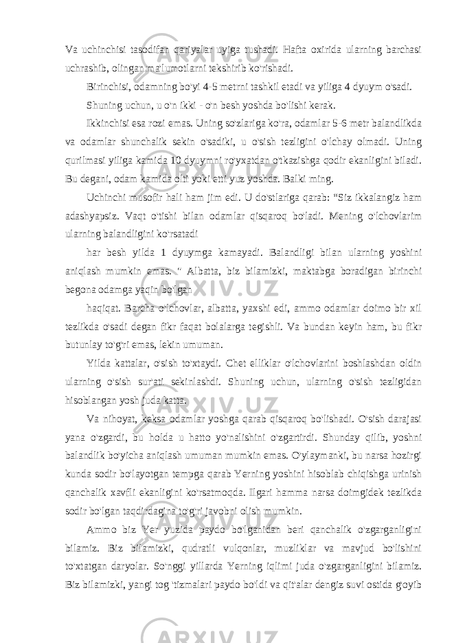 Va uchinchisi tasodifan qariyalar uyiga tushadi. Hafta oxirida ularning barchasi uchrashib, olingan ma&#39;lumotlarni tekshirib ko&#39;rishadi. Birinchisi, odamning bo&#39;yi 4-5 metrni tashkil etadi va yiliga 4 dyuym o&#39;sadi. Shuning uchun, u o&#39;n ikki - o&#39;n besh yoshda bo&#39;lishi kerak. Ikkinchisi esa rozi emas. Uning so&#39;zlariga ko&#39;ra, odamlar 5-6 metr balandlikda va odamlar shunchalik sekin o&#39;sadiki, u o&#39;sish tezligini o&#39;lchay olmadi. Uning qurilmasi yiliga kamida 10 dyuymni ro&#39;yxatdan o&#39;tkazishga qodir ekanligini biladi. Bu degani, odam kamida olti yoki etti yuz yoshda. Balki ming. Uchinchi musofir hali ham jim edi. U do&#39;stlariga qarab: “Siz ikkalangiz ham adashyapsiz. Vaqt o&#39;tishi bilan odamlar qisqaroq bo&#39;ladi. Mening o&#39;lchovlarim ularning balandligini ko&#39;rsatadi har besh yilda 1 dyuymga kamayadi. Balandligi bilan ularning yoshini aniqlash mumkin emas. &#34; Albatta, biz bilamizki, maktabga boradigan birinchi begona odamga yaqin bo&#39;lgan haqiqat. Barcha o&#39;lchovlar, albatta, yaxshi edi, ammo odamlar doimo bir xil tezlikda o&#39;sadi degan fikr faqat bolalarga tegishli. Va bundan keyin ham, bu fikr butunlay to&#39;g&#39;ri emas, lekin umuman. Yilda kattalar, o&#39;sish to&#39;xtaydi. Chet elliklar o&#39;lchovlarini boshlashdan oldin ularning o&#39;sish sur&#39;ati sekinlashdi. Shuning uchun, ularning o&#39;sish tezligidan hisoblangan yosh juda katta. Va nihoyat, keksa odamlar yoshga qarab qisqaroq bo&#39;lishadi. O&#39;sish darajasi yana o&#39;zgardi, bu holda u hatto yo&#39;nalishini o&#39;zgartirdi. Shunday qilib, yoshni balandlik bo&#39;yicha aniqlash umuman mumkin emas. O&#39;ylaymanki, bu narsa hozirgi kunda sodir bo&#39;layotgan tempga qarab Yerning yoshini hisoblab chiqishga urinish qanchalik xavfli ekanligini ko&#39;rsatmoqda. Ilgari hamma narsa doimgidek tezlikda sodir bo&#39;lgan taqdirdagina to&#39;g&#39;ri javobni olish mumkin. Ammo biz Yer yuzida paydo bo&#39;lganidan beri qanchalik o&#39;zgarganligini bilamiz. Biz bilamizki, qudratli vulqonlar, muzliklar va mavjud bo&#39;lishini to&#39;xtatgan daryolar. So&#39;nggi yillarda Yerning iqlimi juda o&#39;zgarganligini bilamiz. Biz bilamizki, yangi tog &#39;tizmalari paydo bo&#39;ldi va qit&#39;alar dengiz suvi ostida g&#39;oyib 