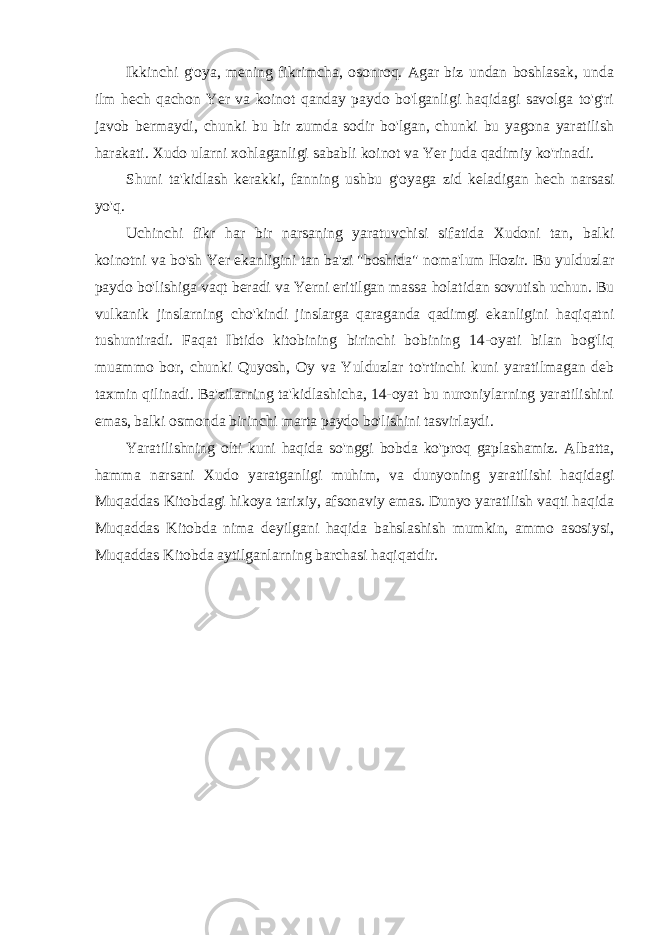 Ikkinchi g&#39;oya, mening fikrimcha, osonroq. Agar biz undan boshlasak, unda ilm hech qachon Yer va koinot qanday paydo bo&#39;lganligi haqidagi savolga to&#39;g&#39;ri javob bermaydi, chunki bu bir zumda sodir bo&#39;lgan, chunki bu yagona yaratilish harakati. Xudo ularni xohlaganligi sababli koinot va Yer juda qadimiy ko&#39;rinadi. Shuni ta&#39;kidlash kerakki, fanning ushbu g&#39;oyaga zid keladigan hech narsasi yo&#39;q. Uchinchi fikr har bir narsaning yaratuvchisi sifatida Xudoni tan, balki koinotni va bo&#39;sh Yer ekanligini tan ba&#39;zi &#34;boshida&#34; noma&#39;lum Hozir. Bu yulduzlar paydo bo&#39;lishiga vaqt beradi va Yerni eritilgan massa holatidan sovutish uchun. Bu vulkanik jinslarning cho&#39;kindi jinslarga qaraganda qadimgi ekanligini haqiqatni tushuntiradi. Faqat Ibtido kitobining birinchi bobining 14-oyati bilan bog&#39;liq muammo bor, chunki Quyosh, Oy va Yulduzlar to&#39;rtinchi kuni yaratilmagan deb taxmin qilinadi. Ba&#39;zilarning ta&#39;kidlashicha, 14-oyat bu nuroniylarning yaratilishini emas, balki osmonda birinchi marta paydo bo&#39;lishini tasvirlaydi. Yaratilishning olti kuni haqida so&#39;nggi bobda ko&#39;proq gaplashamiz. Albatta, hamma narsani Xudo yaratganligi muhim, va dunyoning yaratilishi haqidagi Muqaddas Kitobdagi hikoya tarixiy, afsonaviy emas. Dunyo yaratilish vaqti haqida Muqaddas Kitobda nima deyilgani haqida bahslashish mumkin, ammo asosiysi, Muqaddas Kitobda aytilganlarning barchasi haqiqatdir. 