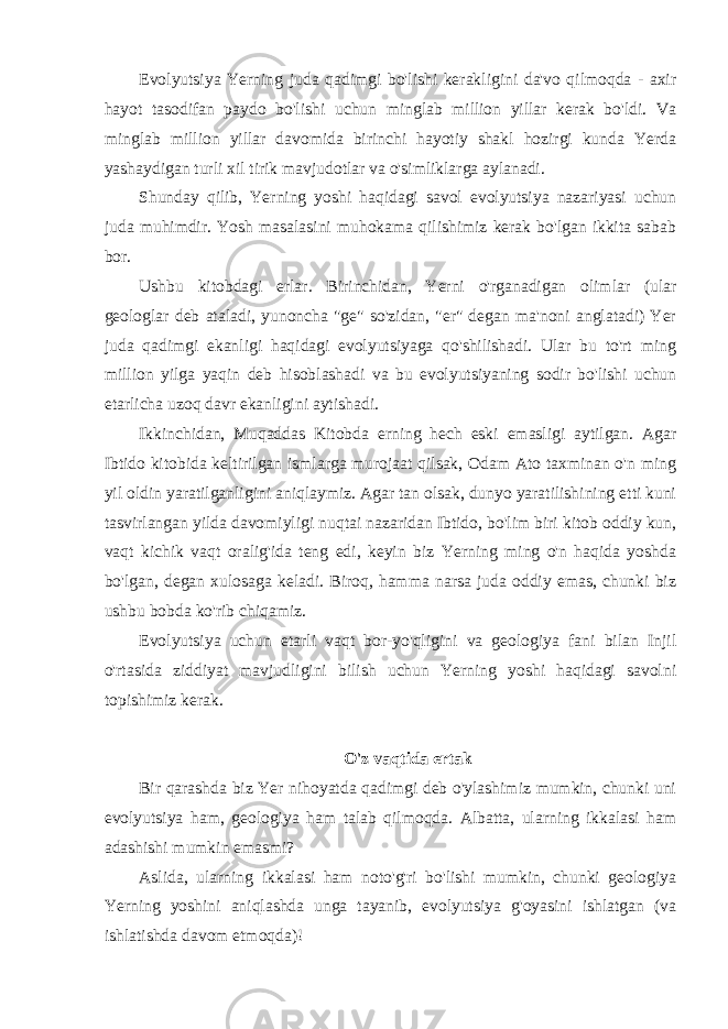 Evolyutsiya Yerning juda qadimgi bo&#39;lishi kerakligini da&#39;vo qilmoqda - axir hayot tasodifan paydo bo&#39;lishi uchun minglab million yillar kerak bo&#39;ldi. Va minglab million yillar davomida birinchi hayotiy shakl hozirgi kunda Yerda yashaydigan turli xil tirik mavjudotlar va o&#39;simliklarga aylanadi. Shunday qilib, Yerning yoshi haqidagi savol evolyutsiya nazariyasi uchun juda muhimdir. Yosh masalasini muhokama qilishimiz kerak bo&#39;lgan ikkita sabab bor. Ushbu kitobdagi erlar. Birinchidan, Yerni o&#39;rganadigan olimlar (ular geologlar deb ataladi, yunoncha &#34;ge&#34; so&#39;zidan, &#34;er&#34; degan ma&#39;noni anglatadi) Yer juda qadimgi ekanligi haqidagi evolyutsiyaga qo&#39;shilishadi. Ular bu to&#39;rt ming million yilga yaqin deb hisoblashadi va bu evolyutsiyaning sodir bo&#39;lishi uchun etarlicha uzoq davr ekanligini aytishadi. Ikkinchidan, Muqaddas Kitobda erning hech eski emasligi aytilgan. Agar Ibtido kitobida keltirilgan ismlarga murojaat qilsak, Odam Ato taxminan o&#39;n ming yil oldin yaratilganligini aniqlaymiz. Agar tan olsak, dunyo yaratilishining etti kuni tasvirlangan yilda davomiyligi nuqtai nazaridan Ibtido, bo&#39;lim biri kitob oddiy kun, vaqt kichik vaqt oralig&#39;ida teng edi, keyin biz Yerning ming o&#39;n haqida yoshda bo&#39;lgan, degan xulosaga keladi. Biroq, hamma narsa juda oddiy emas, chunki biz ushbu bobda ko&#39;rib chiqamiz. Evolyutsiya uchun etarli vaqt bor-yo&#39;qligini va geologiya fani bilan Injil o&#39;rtasida ziddiyat mavjudligini bilish uchun Yerning yoshi haqidagi savolni topishimiz kerak. O&#39;z vaqtida ertak Bir qarashda biz Yer nihoyatda qadimgi deb o&#39;ylashimiz mumkin, chunki uni evolyutsiya ham, geologiya ham talab qilmoqda. Albatta, ularning ikkalasi ham adashishi mumkin emasmi? Aslida, ularning ikkalasi ham noto&#39;g&#39;ri bo&#39;lishi mumkin, chunki geologiya Yerning yoshini aniqlashda unga tayanib, evolyutsiya g&#39;oyasini ishlatgan (va ishlatishda davom etmoqda)! 