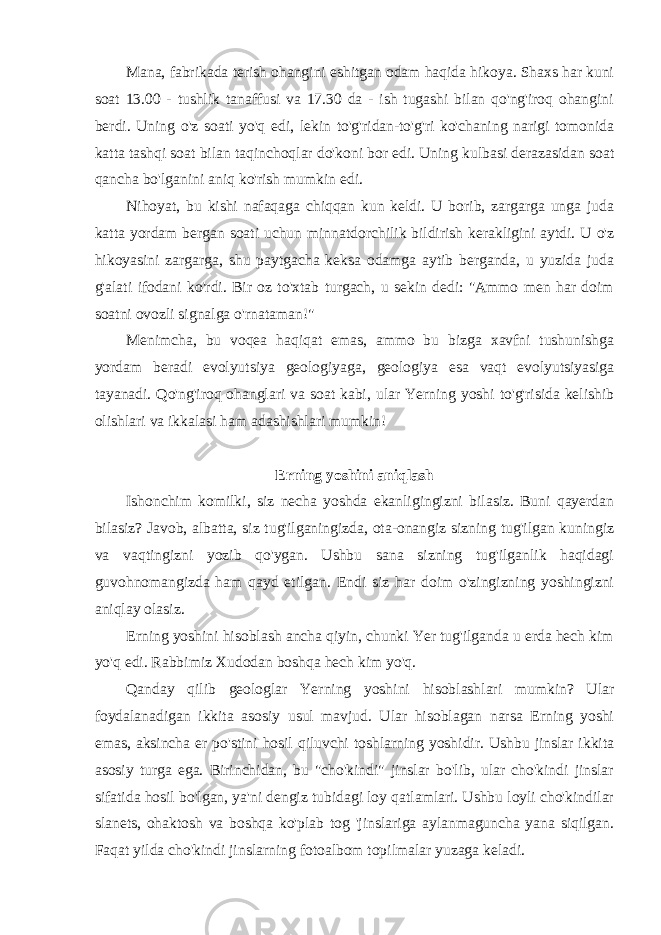 Mana, fabrikada terish ohangini eshitgan odam haqida hikoya. Shaxs har kuni soat 13.00 - tushlik tanaffusi va 17.30 da - ish tugashi bilan qo&#39;ng&#39;iroq ohangini berdi. Uning o&#39;z soati yo&#39;q edi, lekin to&#39;g&#39;ridan-to&#39;g&#39;ri ko&#39;chaning narigi tomonida katta tashqi soat bilan taqinchoqlar do&#39;koni bor edi. Uning kulbasi derazasidan soat qancha bo&#39;lganini aniq ko&#39;rish mumkin edi. Nihoyat, bu kishi nafaqaga chiqqan kun keldi. U borib, zargarga unga juda katta yordam bergan soati uchun minnatdorchilik bildirish kerakligini aytdi. U o&#39;z hikoyasini zargarga, shu paytgacha keksa odamga aytib berganda, u yuzida juda g&#39;alati ifodani ko&#39;rdi. Bir oz to&#39;xtab turgach, u sekin dedi: &#34;Ammo men har doim soatni ovozli signalga o&#39;rnataman!&#34; Menimcha, bu voqea haqiqat emas, ammo bu bizga xavfni tushunishga yordam beradi evolyutsiya geologiyaga, geologiya esa vaqt evolyutsiyasiga tayanadi. Qo&#39;ng&#39;iroq ohanglari va soat kabi, ular Yerning yoshi to&#39;g&#39;risida kelishib olishlari va ikkalasi ham adashishlari mumkin! Erning yoshini aniqlash Ishonchim komilki, siz necha yoshda ekanligingizni bilasiz. Buni qayerdan bilasiz? Javob, albatta, siz tug&#39;ilganingizda, ota-onangiz sizning tug&#39;ilgan kuningiz va vaqtingizni yozib qo&#39;ygan. Ushbu sana sizning tug&#39;ilganlik haqidagi guvohnomangizda ham qayd etilgan. Endi siz har doim o&#39;zingizning yoshingizni aniqlay olasiz. Erning yoshini hisoblash ancha qiyin, chunki Yer tug&#39;ilganda u erda hech kim yo&#39;q edi. Rabbimiz Xudodan boshqa hech kim yo&#39;q. Qanday qilib geologlar Yerning yoshini hisoblashlari mumkin? Ular foydalanadigan ikkita asosiy usul mavjud. Ular hisoblagan narsa Erning yoshi emas, aksincha er po&#39;stini hosil qiluvchi toshlarning yoshidir. Ushbu jinslar ikkita asosiy turga ega. Birinchidan, bu &#34;cho&#39;kindi&#34; jinslar bo&#39;lib, ular cho&#39;kindi jinslar sifatida hosil bo&#39;lgan, ya&#39;ni dengiz tubidagi loy qatlamlari. Ushbu loyli cho&#39;kindilar slanets, ohaktosh va boshqa ko&#39;plab tog &#39;jinslariga aylanmaguncha yana siqilgan. Faqat yilda cho&#39;kindi jinslarning fotoalbom topilmalar yuzaga keladi. 