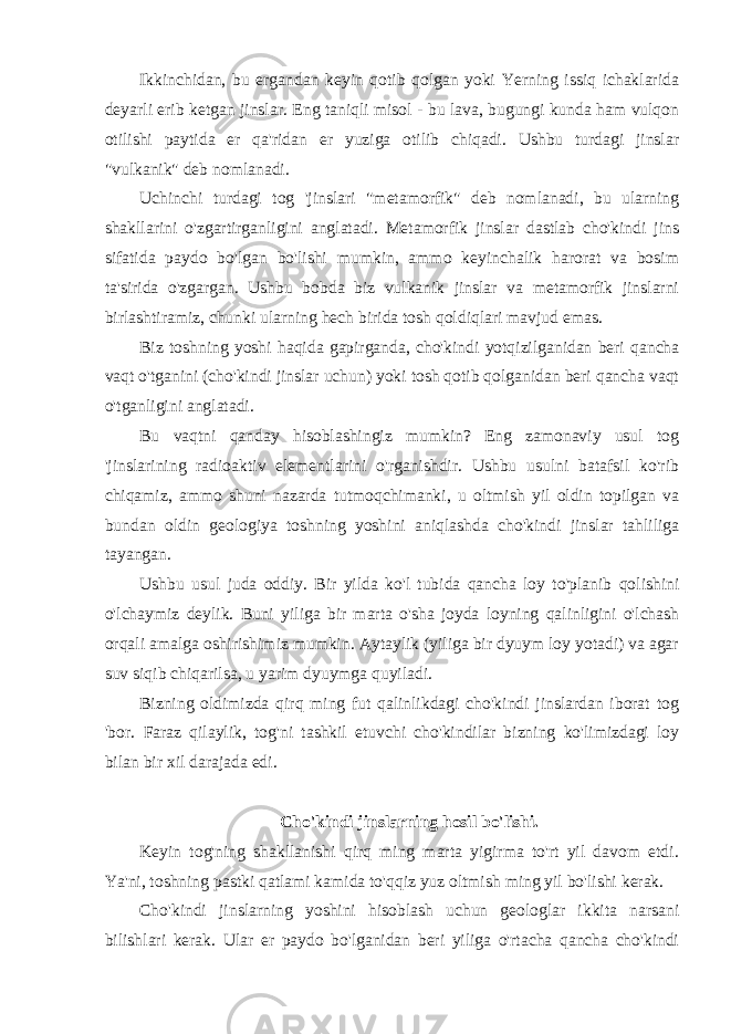 Ikkinchidan, bu ergandan keyin qotib qolgan yoki Yerning issiq ichaklarida deyarli erib ketgan jinslar. Eng taniqli misol - bu lava, bugungi kunda ham vulqon otilishi paytida er qa&#39;ridan er yuziga otilib chiqadi. Ushbu turdagi jinslar &#34;vulkanik&#34; deb nomlanadi. Uchinchi turdagi tog &#39;jinslari &#34;metamorfik&#34; deb nomlanadi, bu ularning shakllarini o&#39;zgartirganligini anglatadi. Metamorfik jinslar dastlab cho&#39;kindi jins sifatida paydo bo&#39;lgan bo&#39;lishi mumkin, ammo keyinchalik harorat va bosim ta&#39;sirida o&#39;zgargan. Ushbu bobda biz vulkanik jinslar va metamorfik jinslarni birlashtiramiz, chunki ularning hech birida tosh qoldiqlari mavjud emas. Biz toshning yoshi haqida gapirganda, cho&#39;kindi yotqizilganidan beri qancha vaqt o&#39;tganini (cho&#39;kindi jinslar uchun) yoki tosh qotib qolganidan beri qancha vaqt o&#39;tganligini anglatadi. Bu vaqtni qanday hisoblashingiz mumkin? Eng zamonaviy usul tog &#39;jinslarining radioaktiv elementlarini o&#39;rganishdir. Ushbu usulni batafsil ko&#39;rib chiqamiz, ammo shuni nazarda tutmoqchimanki, u oltmish yil oldin topilgan va bundan oldin geologiya toshning yoshini aniqlashda cho&#39;kindi jinslar tahliliga tayangan. Ushbu usul juda oddiy. Bir yilda ko&#39;l tubida qancha loy to&#39;planib qolishini o&#39;lchaymiz deylik. Buni yiliga bir marta o&#39;sha joyda loyning qalinligini o&#39;lchash orqali amalga oshirishimiz mumkin. Aytaylik (yiliga bir dyuym loy yotadi) va agar suv siqib chiqarilsa, u yarim dyuymga quyiladi. Bizning oldimizda qirq ming fut qalinlikdagi cho&#39;kindi jinslardan iborat tog &#39;bor. Faraz qilaylik, tog&#39;ni tashkil etuvchi cho&#39;kindilar bizning ko&#39;limizdagi loy bilan bir xil darajada edi. Cho&#39;kindi jinslarning hosil bo&#39;lishi. Keyin tog&#39;ning shakllanishi qirq ming marta yigirma to&#39;rt yil davom etdi. Ya&#39;ni, toshning pastki qatlami kamida to&#39;qqiz yuz oltmish ming yil bo&#39;lishi kerak. Cho&#39;kindi jinslarning yoshini hisoblash uchun geologlar ikkita narsani bilishlari kerak. Ular er paydo bo&#39;lganidan beri yiliga o&#39;rtacha qancha cho&#39;kindi 