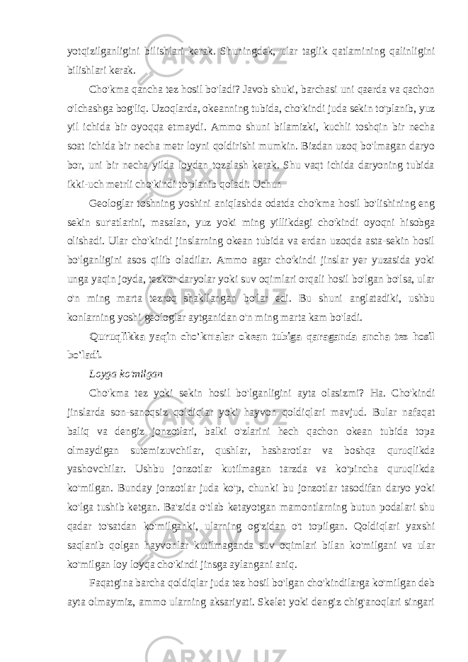 yotqizilganligini bilishlari kerak. Shuningdek, ular taglik qatlamining qalinligini bilishlari kerak. Cho&#39;kma qancha tez hosil bo&#39;ladi? Javob shuki, barchasi uni qaerda va qachon o&#39;lchashga bog&#39;liq. Uzoqlarda, okeanning tubida, cho&#39;kindi juda sekin to&#39;planib, yuz yil ichida bir oyoqqa etmaydi. Ammo shuni bilamizki, kuchli toshqin bir necha soat ichida bir necha metr loyni qoldirishi mumkin. Bizdan uzoq bo&#39;lmagan daryo bor, uni bir necha yilda loydan tozalash kerak. Shu vaqt ichida daryoning tubida ikki-uch metrli cho&#39;kindi to&#39;planib qoladi. Uchun Geologlar toshning yoshini aniqlashda odatda cho&#39;kma hosil bo&#39;lishining eng sekin sur&#39;atlarini, masalan, yuz yoki ming yillikdagi cho&#39;kindi oyoqni hisobga olishadi. Ular cho&#39;kindi jinslarning okean tubida va erdan uzoqda asta-sekin hosil bo&#39;lganligini asos qilib oladilar. Ammo agar cho&#39;kindi jinslar yer yuzasida yoki unga yaqin joyda, tezkor daryolar yoki suv oqimlari orqali hosil bo&#39;lgan bo&#39;lsa, ular o&#39;n ming marta tezroq shakllangan bo&#39;lar edi. Bu shuni anglatadiki, ushbu konlarning yoshi geologlar aytganidan o&#39;n ming marta kam bo&#39;ladi. Quruqlikka yaqin cho&#39;kmalar okean tubiga qaraganda ancha tez hosil bo&#39;ladi. Loyga ko&#39;milgan Cho&#39;kma tez yoki sekin hosil bo&#39;lganligini ayta olasizmi? Ha. Cho&#39;kindi jinslarda son-sanoqsiz qoldiqlar yoki hayvon qoldiqlari mavjud. Bular nafaqat baliq va dengiz jonzotlari, balki o&#39;zlarini hech qachon okean tubida topa olmaydigan sutemizuvchilar, qushlar, hasharotlar va boshqa quruqlikda yashovchilar. Ushbu jonzotlar kutilmagan tarzda va ko&#39;pincha quruqlikda ko&#39;milgan. Bunday jonzotlar juda ko&#39;p, chunki bu jonzotlar tasodifan daryo yoki ko&#39;lga tushib ketgan. Ba&#39;zida o&#39;tlab ketayotgan mamontlarning butun podalari shu qadar to&#39;satdan ko&#39;milganki, ularning og&#39;zidan o&#39;t topilgan. Qoldiqlari yaxshi saqlanib qolgan hayvonlar kutilmaganda suv oqimlari bilan ko&#39;milgani va ular ko&#39;milgan loy loyqa cho&#39;kindi jinsga aylangani aniq. Faqatgina barcha qoldiqlar juda tez hosil bo&#39;lgan cho&#39;kindilarga ko&#39;milgan deb ayta olmaymiz, ammo ularning aksariyati. Skelet yoki dengiz chig&#39;anoqlari singari 