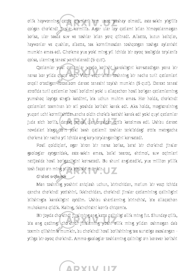 o&#39;lik hayvonning qattiq qismlari ham uzoq yashay olmadi, asta-sekin yig&#39;ilib qolgan cho&#39;kindi jinslar ko&#39;milib. Agar ular loy qatlami bilan himoyalanmagan bo&#39;lsa, ular tezda suv va toshlar bilan yo&#39;q qilinadi. Albatta, butun baliqlar, hayvonlar va qushlar, albatta, tez ko&#39;milmasdan toshqotgan toshga aylanishi mumkin emas edi. Cho&#39;kma yuz yoki ming yil ichida bir oyoq tezligida to&#39;planib qolsa, ularning tanasi parchalanadi (5-quti). Qatlamlar yoki qatlamlar paydo bo&#39;lishi kerakligini ko&#39;rsatadigan yana bir narsa bor yilda qisqa vaqt. Vaqti-vaqti bilan toshning bir necha turli qatlamlari orqali o&#39;tadigan fotoalbom daraxt tanasini topish mumkin (6-quti). Daraxt tanasi atrofida turli qatlamlar hosil bo&#39;ldimi yoki u allaqachon hosil bo&#39;lgan qatlamlarning yumshoq loyiga singib ketdimi, biz uchun muhim emas. Har holda, cho&#39;kindi qatlamlari taxminan bir xil yoshda bo&#39;lishi kerak edi. Aks holda, magistralning yuqori uchi ko&#39;milishidan ancha oldin cho&#39;kib ketishi kerak edi yoki quyi qatlamlar juda zich bo&#39;lib, daraxt tanasi ular orasidan o&#39;tib ketolmas edi. Ushbu daraxt novdalari bizga to&#39;rt yoki besh qatlamli toshlar tarkibidagi o&#39;ttiz metrgacha cho&#39;kma bir necha yil ichida eng ko&#39;p to&#39;planganligini ko&#39;rsatadi. Fosil qoldiqlari, agar biron bir narsa bo&#39;lsa, ba&#39;zi bir cho&#39;kindi jinslar geologlar aytganidek, asta-sekin emas, balki tezroq, ehtimol, suv oqimlari natijasida hosil bo&#39;lganligini ko&#39;rsatadi. Bu shuni anglatadiki, yuz million yillik tosh faqat o&#39;n ming yillik bo&#39;lishi mumkin. G&#39;alati arifmetik Men toshning yoshini aniqlash uchun, birinchidan, ma&#39;lum bir vaqt ichida qancha cho&#39;kindi yotishini, ikkinchidan, cho&#39;kindi jinslar qatlamining qalinligini bilishingiz kerakligini aytdim. Ushbu shartlarning birinchisi, biz allaqachon muhokama qildik. Keling, ikkinchisini ko&#39;rib chiqamiz. Bir joyda cho&#39;kindi jinslrning eng katta qalinligi ellik ming fut. Shunday qilib, biz eng qadimgi cho&#39;kindi jinslarning yoshi ellik ming yildan oshmagan deb taxmin qilishimiz mumkin, bu cho&#39;kindi hosil bo&#39;lishining tez sur&#39;atiga asoslangan - yiliga bir oyoq cho&#39;kindi. Ammo geologlar toshlarning qalinligi o&#39;n baravar bo&#39;lishi 