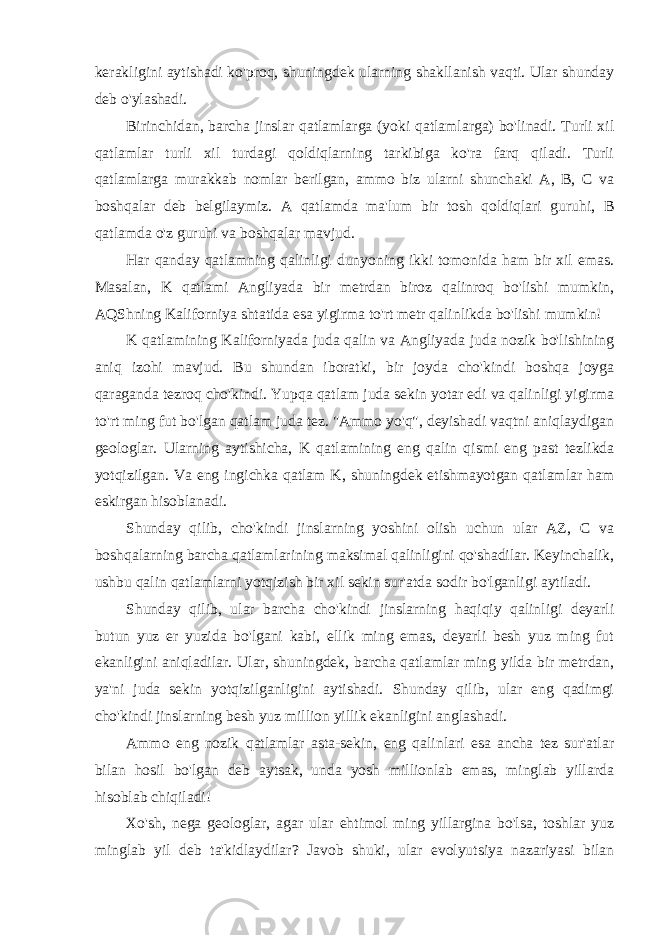 kerakligini aytishadi ko&#39;proq, shuningdek ularning shakllanish vaqti. Ular shunday deb o&#39;ylashadi. Birinchidan, barcha jinslar qatlamlarga (yoki qatlamlarga) bo&#39;linadi. Turli xil qatlamlar turli xil turdagi qoldiqlarning tarkibiga ko&#39;ra farq qiladi. Turli qatlamlarga murakkab nomlar berilgan, ammo biz ularni shunchaki A, B, C va boshqalar deb belgilaymiz. A qatlamda ma&#39;lum bir tosh qoldiqlari guruhi, B qatlamda o&#39;z guruhi va boshqalar mavjud. Har qanday qatlamning qalinligi dunyoning ikki tomonida ham bir xil emas. Masalan, K qatlami Angliyada bir metrdan biroz qalinroq bo&#39;lishi mumkin, AQShning Kaliforniya shtatida esa yigirma to&#39;rt metr qalinlikda bo&#39;lishi mumkin! K qatlamining Kaliforniyada juda qalin va Angliyada juda nozik bo&#39;lishining aniq izohi mavjud. Bu shundan iboratki, bir joyda cho&#39;kindi boshqa joyga qaraganda tezroq cho&#39;kindi. Yupqa qatlam juda sekin yotar edi va qalinligi yigirma to&#39;rt ming fut bo&#39;lgan qatlam juda tez. &#34;Ammo yo&#39;q&#34;, deyishadi vaqtni aniqlaydigan geologlar. Ularning aytishicha, K qatlamining eng qalin qismi eng past tezlikda yotqizilgan. Va eng ingichka qatlam K, shuningdek etishmayotgan qatlamlar ham eskirgan hisoblanadi. Shunday qilib, cho&#39;kindi jinslarning yoshini olish uchun ular AZ, C va boshqalarning barcha qatlamlarining maksimal qalinligini qo&#39;shadilar. Keyinchalik, ushbu qalin qatlamlarni yotqizish bir xil sekin sur&#39;atda sodir bo&#39;lganligi aytiladi. Shunday qilib, ular barcha cho&#39;kindi jinslarning haqiqiy qalinligi deyarli butun yuz er yuzida bo&#39;lgani kabi, ellik ming emas, deyarli besh yuz ming fut ekanligini aniqladilar. Ular, shuningdek, barcha qatlamlar ming yilda bir metrdan, ya&#39;ni juda sekin yotqizilganligini aytishadi. Shunday qilib, ular eng qadimgi cho&#39;kindi jinslarning besh yuz million yillik ekanligini anglashadi. Ammo eng nozik qatlamlar asta-sekin, eng qalinlari esa ancha tez sur&#39;atlar bilan hosil bo&#39;lgan deb aytsak, unda yosh millionlab emas, minglab yillarda hisoblab chiqiladi! Xo&#39;sh, nega geologlar, agar ular ehtimol ming yillargina bo&#39;lsa, toshlar yuz minglab yil deb ta&#39;kidlaydilar? Javob shuki, ular evolyutsiya nazariyasi bilan 