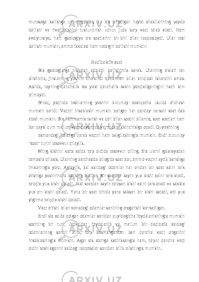 murosaga kelishga urinmoqdalar, bu biz biladigan hayot shakllarining paydo bo&#39;lishi va rivojlanishini tushuntirish uchun juda ko&#39;p vaqt talab etadi. Ham evolyutsiya, ham geologiya o&#39;z soatlarini bir-biri bilan taqqoslaydi. Ular rozi bo&#39;lishi mumkin, ammo ikkalasi ham noto&#39;g&#39;ri bo&#39;lishi mumkin! Radioaktiv soat Biz geologlarga nisbatan adolatli bo&#39;lishimiz kerak. Ularning o&#39;zlari tan olishicha, jinslarning yoshini cho&#39;kindi qatlamlari bilan aniqlash ishonchli emas. Aslida, loyning qanchalik tez yoki qanchalik sekin yotqizilganligini hech kim bilmaydi. Biroq, yaqinda toshlarning yoshini butunlay boshqacha usulda o&#39;lchash mumkin bo&#39;ldi. Vaqtni hisoblashi mumkin bo&#39;lgan har qanday narsani soat deb atash mumkin. Biz hammamiz terish va qo&#39;l bilan soatni bilamiz, soat soatlari ham bor qaysi qum ma&#39;lum vaqt davomida yarmidan ikkinchisiga oqadi. Quyoshning osmondagi holatiga qarab vaqtni ham belgilashingiz mumkin. Endi butunlay &#34;soat&#34; turini tasavvur qilaylik. Ming kishini katta zalda to&#39;p oldida tasavvur qiling. Siz ularni galereyadan tomosha qilasiz. Ularning barchasida bilagida soat bor, ammo vaqtni aytib berishga imkoningiz yo&#39;q. Aytaylik, bal zalidagi odamlar har o&#39;ndan bir soat zalni tark etishiga yashirincha kelishib oldilar. Bir soatdan keyin yuz kishi zalni tark etadi, to&#39;qqiz yuz kishi qoladi. Ikki soatdan keyin to&#39;qson kishi zalni tark etadi va sakkiz yuz o&#39;n kishi qoladi. Yana bir soat ichida yana sakson bir kishi ketadi, etti yuz yigirma to&#39;qqiz kishi qoladi. Vaqt o&#39;tishi bilan xonadagi odamlar sonining o&#39;zgarishi ko&#39;rsatilgan. Endi siz zalda qolgan odamlar sonidan quyidagicha foydalanishingiz mumkin soatning bir turi. Jadvaldan foydalanib va ma&#39;lum bir daqiqada zaldagi odamlarning sonini bilib, to&#39;p boshlangandan beri qancha vaqt o&#39;tganini hisoblashingiz mumkin. Agar siz startga kechiksangiz ham, to&#39;pni qancha vaqt oldin boshlaganini zaldagi raqqosalar sonidan bilib olishingiz mumkin. 