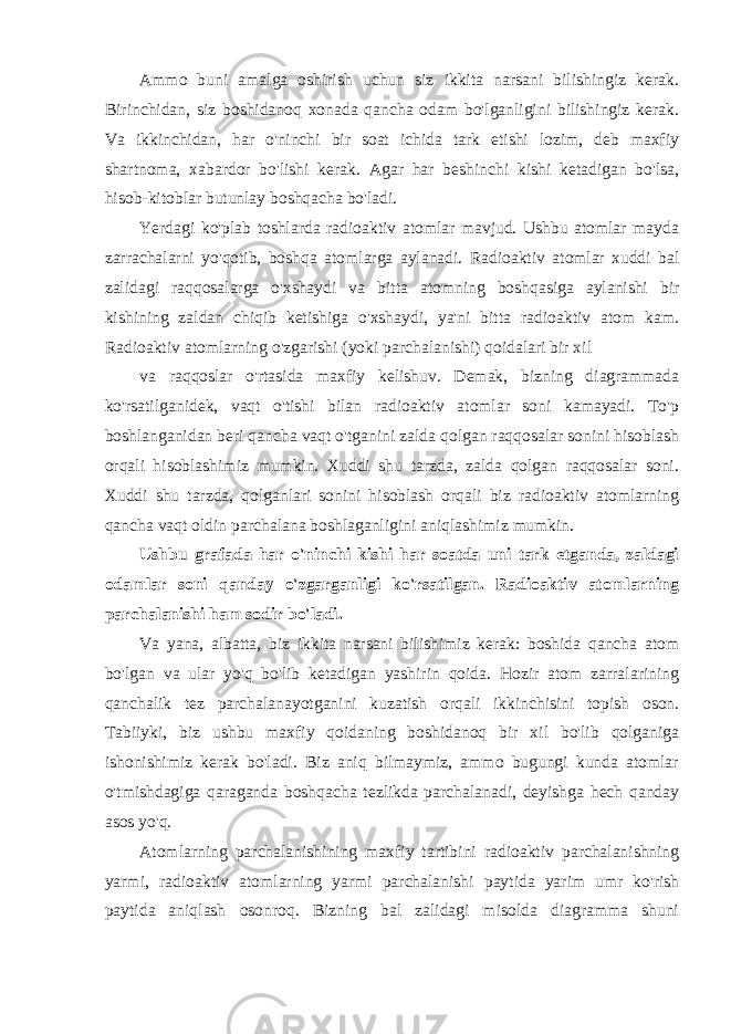 Ammo buni amalga oshirish uchun siz ikkita narsani bilishingiz kerak. Birinchidan, siz boshidanoq xonada qancha odam bo&#39;lganligini bilishingiz kerak. Va ikkinchidan, har o&#39;ninchi bir soat ichida tark etishi lozim, deb maxfiy shartnoma, xabardor bo&#39;lishi kerak. Agar har beshinchi kishi ketadigan bo&#39;lsa, hisob-kitoblar butunlay boshqacha bo&#39;ladi. Yerdagi ko&#39;plab toshlarda radioaktiv atomlar mavjud. Ushbu atomlar mayda zarrachalarni yo&#39;qotib, boshqa atomlarga aylanadi. Radioaktiv atomlar xuddi bal zalidagi raqqosalarga o&#39;xshaydi va bitta atomning boshqasiga aylanishi bir kishining zaldan chiqib ketishiga o&#39;xshaydi, ya&#39;ni bitta radioaktiv atom kam. Radioaktiv atomlarning o&#39;zgarishi (yoki parchalanishi) qoidalari bir xil va raqqoslar o&#39;rtasida maxfiy kelishuv. Demak, bizning diagrammada ko&#39;rsatilganidek, vaqt o&#39;tishi bilan radioaktiv atomlar soni kamayadi. To&#39;p boshlanganidan beri qancha vaqt o&#39;tganini zalda qolgan raqqosalar sonini hisoblash orqali hisoblashimiz mumkin. Xuddi shu tarzda, zalda qolgan raqqosalar soni. Xuddi shu tarzda, qolganlari sonini hisoblash orqali biz radioaktiv atomlarning qancha vaqt oldin parchalana boshlaganligini aniqlashimiz mumkin. Ushbu grafada har o&#39;ninchi kishi har soatda uni tark etganda, zaldagi odamlar soni qanday o&#39;zgarganligi ko&#39;rsatilgan. Radioaktiv atomlarning parchalanishi ham sodir bo&#39;ladi. Va yana, albatta, biz ikkita narsani bilishimiz kerak: boshida qancha atom bo&#39;lgan va ular yo&#39;q bo&#39;lib ketadigan yashirin qoida. Hozir atom zarralarining qanchalik tez parchalanayotganini kuzatish orqali ikkinchisini topish oson. Tabiiyki, biz ushbu maxfiy qoidaning boshidanoq bir xil bo&#39;lib qolganiga ishonishimiz kerak bo&#39;ladi. Biz aniq bilmaymiz, ammo bugungi kunda atomlar o&#39;tmishdagiga qaraganda boshqacha tezlikda parchalanadi, deyishga hech qanday asos yo&#39;q. Atomlarning parchalanishining maxfiy tartibini radioaktiv parchalanishning yarmi, radioaktiv atomlarning yarmi parchalanishi paytida yarim umr ko&#39;rish paytida aniqlash osonroq. Bizning bal zalidagi misolda diagramma shuni 