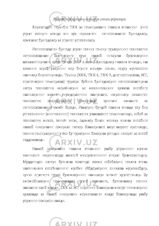 Ишлаб чикаришни ташкил этиш усуллари. Харакатдаги таркибга ТХК ва таъмирлашни ташкил этишнинг учта усули хозирги вактда энг куп таркалган: ихтисослашган бригадалар, комплекс бригадалар ва агрегат-устахоналар. Ихтисослашган бригада усули техник таъсир турларининг технологик ихтисослашиши белгиларига кура ишлаб чикариш булимларини шакллантиришни кузда тутади (16.2 а-расм.) Бригадалар ташкил этилади, иш хажмига караб уларнинг хар бирига маълум сонли, зарур мутахассис ишчилар бириктирилади. Таъсир (КХК, ТХК-1, ТХК-2, диагностикалаш, ЖТ, агрегатларни таъмирлаш) турлари буйича бригадаларни ихтисослаштириш илгор технологик жараёнларни ва механизацияни куллаш хисобига ишчиларнинг мехнат унумдорлигини оширишга, ижрочилар чекланган технологик операцияларни бажаришда куникма олишига ва ихтисослашишига имкон беради. Ишларни бундай ташкил этишда хар бир устахонанинг (минтаканинг) технологик ухшашлиги таъминланади, асбоб ва технологик жихоз, эхтиёт кисм, одамлар билан маневр килиш хисобига ишлаб чикаришни самарали тезкор бошкаришга шарт-шароит яратилади, техник таъсирларнинг у ёки бу турларини бажариш устидан назорат ва хисоб соддалашади. Ишлаб чикаришни ташкил этишнинг ушбу усулининг мухим камчилиги ижрочиларда шахсий маъсулиятининг етарли булмаслигидир. Муддатидан илгари бузилиш холатида хамма сабабларни тахлил этиш, ишончлилик пасайишининг муайян айбдорларини аниклаш мураккабдир, чунки агрегатга турли булимларнинг ишчилари хизмат курсатганлар. Бу автомобилларни таъмирлашда туриб колишига, бузилишлар сонини ошишига олиб келади. ТХК ва ЖТ сифатини бошкариш махсус тизимларини куллашда ва ишлаб чикаришни марказлашган холда бошкаришда ушбу усулнинг самараси ошади. 