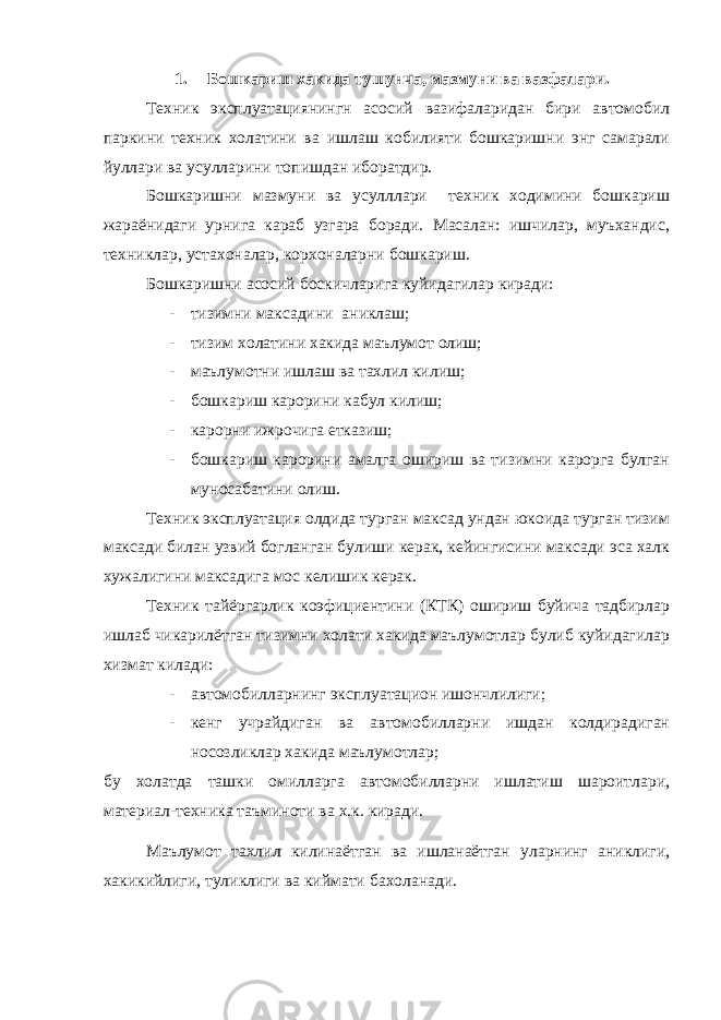 1. Бошкариш хакида тушунча, мазмуни ва вазфалари. Техник эксплуатациянингн асосий вазифаларидан бири автомобил паркини техник холатини ва ишлаш кобилияти бошкаришни энг самарали йуллари ва усулларини топишдан иборатдир. Бошкаришни мазмуни ва усулллари техник ходимини бошкариш жараёнидаги урнига караб узгара боради. Масалан: ишчилар, муъхандис, техниклар, устахоналар, корхоналарни бошкариш. Бошкаришни асосий боскичларига куйидагилар киради: - тизимни максадини аниклаш; - тизим холатини хакида маълумот олиш; - маълумотни ишлаш ва тахлил килиш; - бошкариш карорини кабул килиш; - карорни ижрочига етказиш; - бошкариш карорини амалга ошириш ва тизимни карорга булган муносабатини олиш. Техник эксплуатация олдида турган максад ундан юкоида турган тизим максади билан узвий богланган булиши керак, кейингисини максади эса халк хужалигини максадига мос келишик керак. Техник тайёргарлик коэфициентини (КТК) ошириш буйича тадбирлар ишлаб чикарилётган тизимни холати хакида маълумотлар булиб куйидагилар хизмат килади: - автомобилларнинг эксплуатацион ишончлилиги; - кенг учрайдиган ва автомобилларни ишдан колдирадиган носозликлар хакида маълумотлар; бу холатда ташки омилларга автомобилларни ишлатиш шароитлари, материал-техника таъминоти ва х.к. киради. Маълумот тахлил килинаётган ва ишланаётган уларнинг аниклиги, хакикийлиги, туликлиги ва киймати бахоланади. 