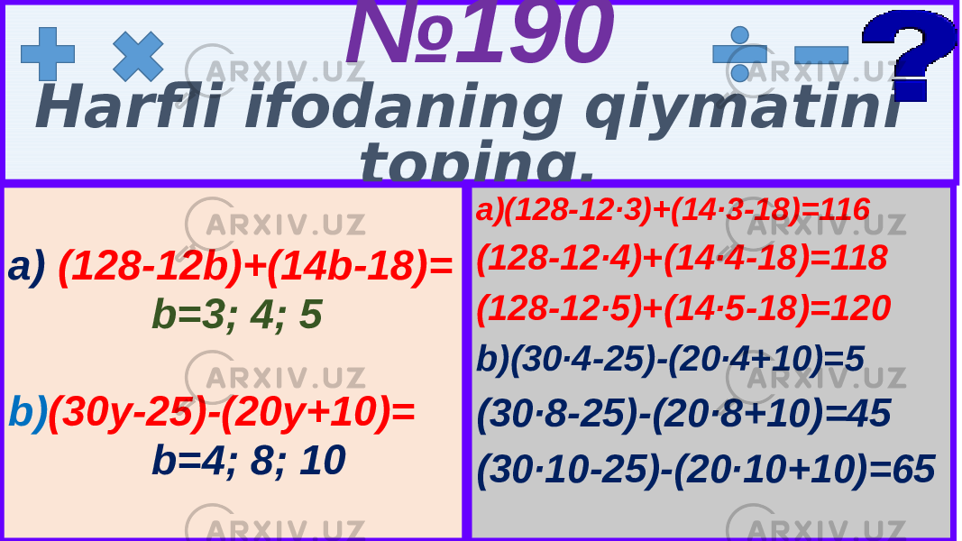 5 № 190 Harfli ifodaning qiymatini toping. a)(128-12∙3)+(14∙3-18)=116 (128-12∙4)+(14∙4-18)=118 (128-12∙5)+(14∙5-18)=120 b)(30∙4-25)-(20∙4+10)=5 (30∙8-25)-(20∙8+10)=45 (30∙10-25)-(20∙10+10)=65a) (128-12b)+(14b-18)= b=3; 4; 5 b) (30y-25)-(20y+10)= b=4; 8; 10 