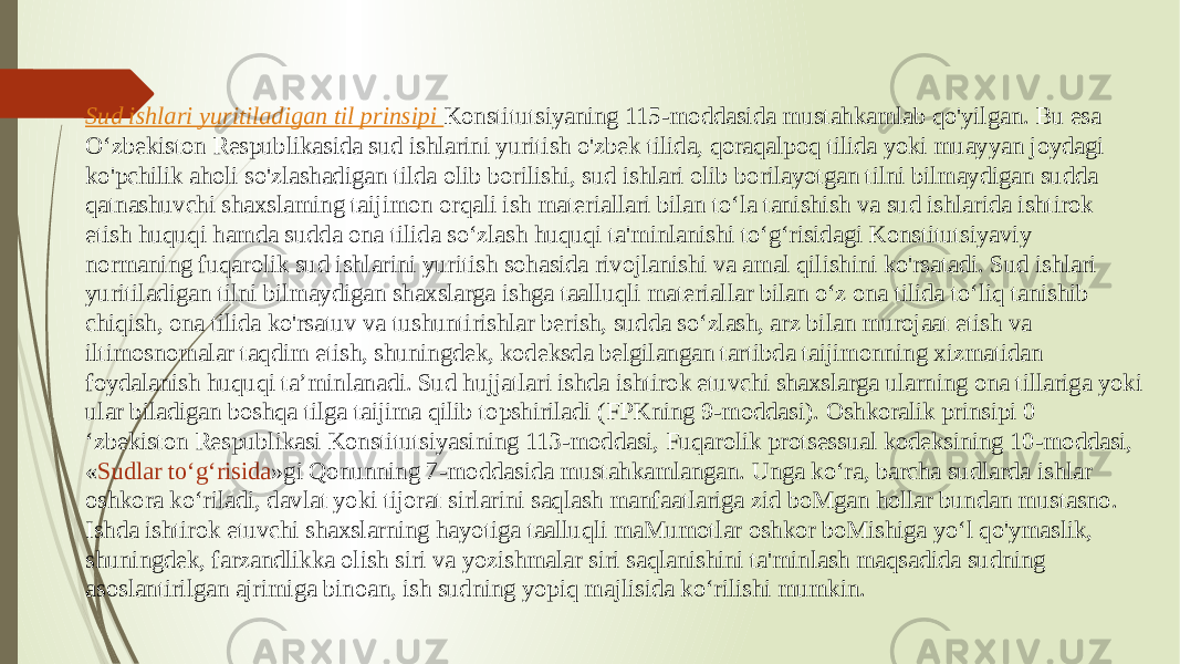 Sud ishlari yuritiladigan til prinsipi Konstitutsiyaning 115-moddasida mustahkamlab qo&#39;yilgan. Bu esa O‘zbekiston Respublikasida sud ishlarini yuritish o&#39;zbek tilida, qoraqalpoq tilida yoki muayyan joydagi ko&#39;pchilik aholi so&#39;zlashadigan tilda olib borilishi, sud ishlari olib borilayotgan tilni bilmaydigan sudda qatnashuvchi shaxslaming taijimon orqali ish materiallari bilan to‘la tanishish va sud ishlarida ishtirok etish huquqi hamda sudda ona tilida so‘zlash huquqi ta&#39;minlanishi to‘g‘risidagi Konstitutsiyaviy normaning fuqarolik sud ishlarini yuritish sohasida rivojlanishi va amal qilishini ko&#39;rsatadi. Sud ishlari yuritiladigan tilni bilmaydigan shaxslarga ishga taalluqli materiallar bilan o‘z ona tilida to‘liq tanishib chiqish, ona tilida ko&#39;rsatuv va tushuntirishlar berish, sudda so‘zlash, arz bilan murojaat etish va iltimosnomalar taqdim etish, shuningdek, kodeksda belgilangan tartibda taijimonning xizmatidan foydalanish huquqi ta’minlanadi. Sud hujjatlari ishda ishtirok etuvchi shaxslarga ularning ona tillariga yoki ular biladigan boshqa tilga taijima qilib topshiriladi (FPKning 9-moddasi). Oshkoralik prinsipi 0 ‘zbekiston Respublikasi Konstitutsiyasining 113-moddasi, Fuqarolik protsessual kodeksining 10-moddasi, « Sudlar to‘g‘risida »gi Qonunning 7-moddasida mustahkamlangan. Unga ko‘ra, barcha sudlarda ishlar oshkora ko‘riladi, davlat yoki tijorat sirlarini saqlash manfaatlariga zid boMgan hollar bundan mustasno. Ishda ishtirok etuvchi shaxslarning hayotiga taalluqli maMumotlar oshkor boMishiga yo‘l qo&#39;ymaslik, shuningdek, farzandlikka olish siri va yozishmalar siri saqlanishini ta&#39;minlash maqsadida sudning asoslantirilgan ajrimiga binoan, ish sudning yopiq majlisida ko‘rilishi mumkin. 