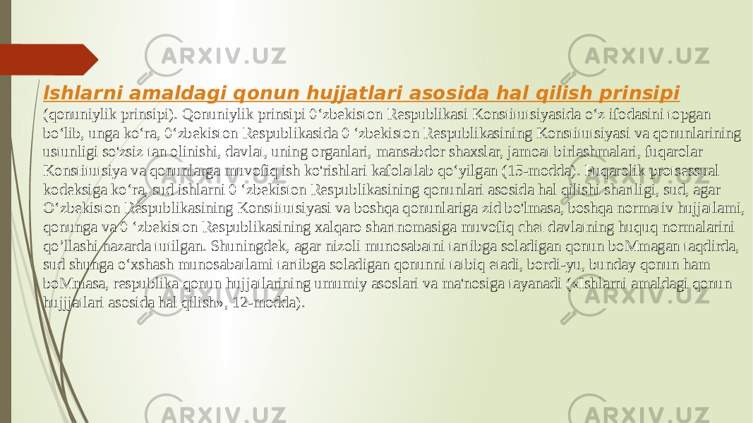 lshlarni amaldagi qonun hujjatlari asosida hal qilish prinsipi (qonuniylik prinsipi). Qonuniylik prinsipi 0‘zbekiston Respublikasi Konstitutsiyasida o‘z ifodasini topgan bo‘lib, unga ko‘ra, 0‘zbekiston Respublikasida 0 ‘zbekiston Respublikasining Konstitutsiyasi va qonunlarining ustunligi so&#39;zsiz tan olinishi, davlat, uning organlari, mansabdor shaxslar, jamoat birlashmalari, fuqarolar Konstitutsiya va qonunlarga muvofiq ish ko&#39;rishlari kafolatlab qo‘yilgan (15-modda). Fuqarolik protsessual kodeksiga ko‘ra, sud ishlarni 0 ‘zbekiston Respublikasining qonunlari asosida hal qilishi shartligi, sud, agar O‘zbekiston Respublikasining Konstitutsiyasi va boshqa qonunlariga zid bo&#39;lmasa, boshqa normativ hujjatlami, qonunga va 0 ‘zbekiston Respublikasining xalqaro shartnomasiga muvofiq chet davlatning huquq normalarini qo’llashi nazarda tutilgan. Shuningdek, agar nizoli munosabatni tartibga soladigan qonun boMmagan taqdirda, sud shunga o‘xshash munosabatlami tartibga soladigan qonunni tatbiq etadi, bordi-yu, bunday qonun ham boMmasa, respublika qonun hujjatlarining umumiy asoslari va ma&#39;nosiga tayanadi («Ishlarni amaldagi qonun hujjjatlari asosida hal qilish», 12-modda). 