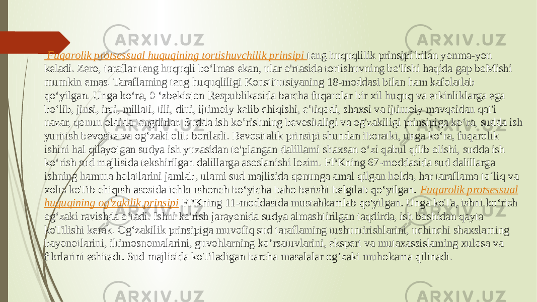  Fuqarolik protsessual huquqining tortishuvchilik prinsipi teng huquqlilik prinsipi bilan yonma-yon keladi. Zero, taraflar teng huquqli bo‘lmas ekan, ular o&#39;rtasida tortishuvning bo&#39;lishi haqida gap boMishi mumkin emas. Taraflaming teng huquqliligi Konstitutsiyaning 18-moddasi bilan ham kafolatlab qo‘yilgan. Unga ko‘ra, 0 ‘zbekiston Respublikasida barcha fuqarolar bir xil huquq va erkinliklarga ega bo‘lib, jinsi, irqi, millati, tili, dini, ijtimoiy kelib chiqishi, e’tiqodi, shaxsi va ijtimoiy mavqeidan qat&#39;i nazar, qonun oldida tengdirlar. Sudda ish ko’rishning bevositaligi va og&#39;zakiligi prinsipiga ko‘ra, sudda ish yuritish bevosita va og‘zaki olib boriladi. Bevositalik prinsipi shundan iboratki, unga ko‘ra, fuqarolik ishini hal qilayotgan sudya ish yuzasidan to&#39;plangan dalillami shaxsan o‘zi qabul qilib olishi, sudda ish ko‘rish sud majlisida tekshirilgan dalillarga asoslanishi lozim. FPKning 67-moddasida sud dalillarga ishning hamma holatlarini jamlab, ulami sud majlisida qonunga amal qilgan holda, har taraflama to‘liq va xolis koTib chiqish asosida ichki ishonch bo‘yicha baho berishi belgilab qo‘yilgan. Fuqarolik protsessual huquqining og&#39;zakilik prinsipi FPKning 11-moddasida mustahkamlab qo&#39;yilgan. Unga koTa, ishni ko‘rish og‘zaki ravishda o‘tadi. Ishni ko&#39;rish jarayonida sudya almashtirilgan taqdirda, ish boshidan qayta koTilishi kerak. Og‘zakilik prinsipiga muvofiq sud taraflaming tushuntirishlarini, uchinchi shaxslaming bayonotlarini, iltimosnomalarini, guvohlarning ko’rsatuvlarini, ekspert va mutaxassislaming xulosa va fikrlarini eshitadi. Sud majlisida koTiladigan barcha masalalar og‘zaki muhokama qilinadi. 