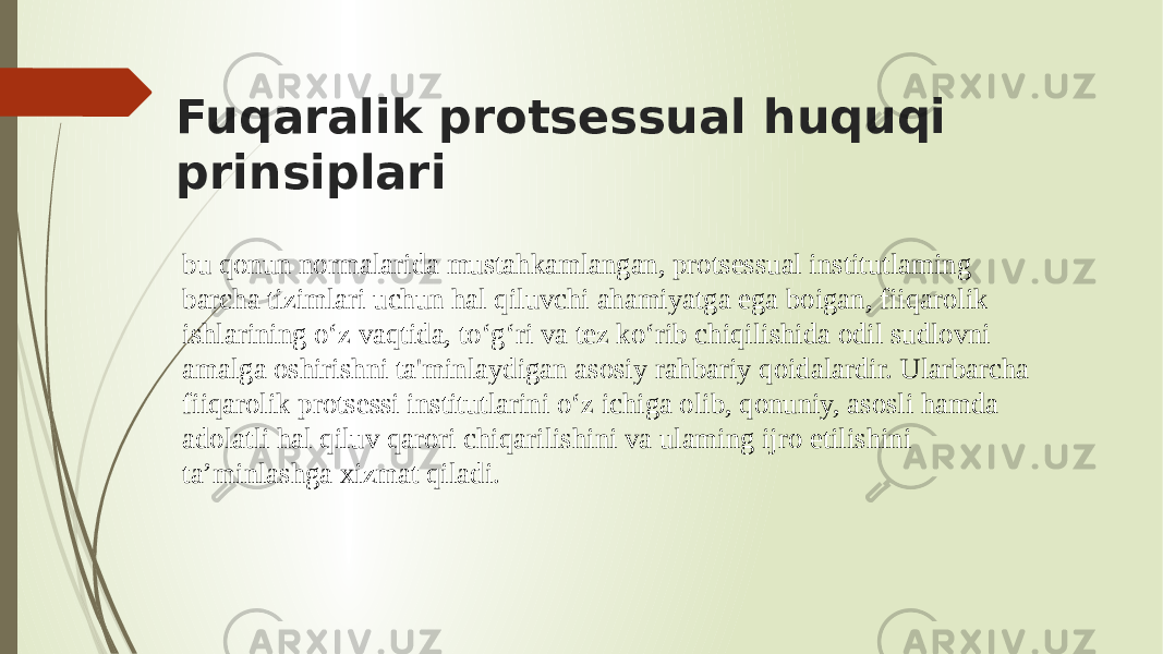 Fuqaralik protsessual huquqi prinsiplari bu qonun normalarida mustahkamlangan, protsessual institutlaming barcha tizimlari uchun hal qiluvchi ahamiyatga ega boigan, fiiqarolik ishlarining o‘z vaqtida, to‘g‘ri va tez ko‘rib chiqilishida odil sudlovni amalga oshirishni ta&#39;minlaydigan asosiy rahbariy qoidalardir. Ularbarcha fiiqarolik protsessi institutlarini o‘z ichiga olib, qonuniy, asosli hamda adolatli hal qiluv qarori chiqarilishini va ulaming ijro etilishini ta’minlashga xizmat qiladi. 