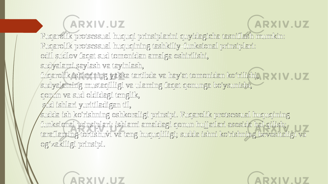 Fuqarolik protsessual huquqi prinsiplarini quyidagicha tasniflash mumkin: Fuqarolik protsessual huquqining tashkiliy-funksional prinsiplari: odil sudlov faqat sud tomonidan amalga oshirilishi, sudyalami saylash va tayinlash, fuqarolik ishlarining yakka tartibda va hay&#39;at tomonidan ko‘rilishi, sudyalaming mustaqilligi va ulaming faqat qonunga bo&#39;ysunishi, qonun va sud oldidagi tenglik, sud ishlari yuritiladigan til, sudda ish ko&#39;rishning oshkoraligi prinsipi. Fuqarolik protsessual huquqining funksional prinsiplari: ishlami amaldagi qonun hujjatlari asosida hal qilish; taraflaming tortishuvi va teng huquqliligi; sudda ishni ko&#39;rishning bevositaligi va og‘zakiligi prinsipi. 