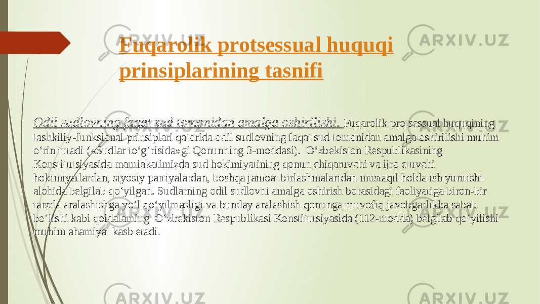 Fuqarolik protsessual huquqi prinsiplarining tasnifi Odil sudlovning faqat sud tomonidan amalga oshirilishi. Fuqarolik protsessual huquqining tashkiliy-funksional prinsiplari qatorida odil sudlovning faqat sud tomonidan amalga oshirilishi muhim o‘rin tutadi («Sudlar to‘g‘risida»gi Qonunning 3-moddasi). O‘zbekiston Respublikasining Konstitutsiyasida mamiakatimizda sud hokimiyatining qonun chiqaruvchi va ijro etuvchi hokimiyatlardan, siyosiy partiyalardan, boshqa jamoat birlashmalaridan mustaqil holda ish yuritishi alohida belgilab qo‘yilgan. Sudlarning odil sudlovni amalga oshirish borasidagi faoliyatiga biron-bir tarzda aralashishga yo‘l qo‘yilmasligi va bunday aralashish qonunga muvofiq javobgarlikka sabab bo‘lishi kabi qoidalaming O‘zbekiston Respublikasi Konstitutsiyasida (112-modda) belgilab qo‘yilishi muhim ahamiyat kasb etadi. 